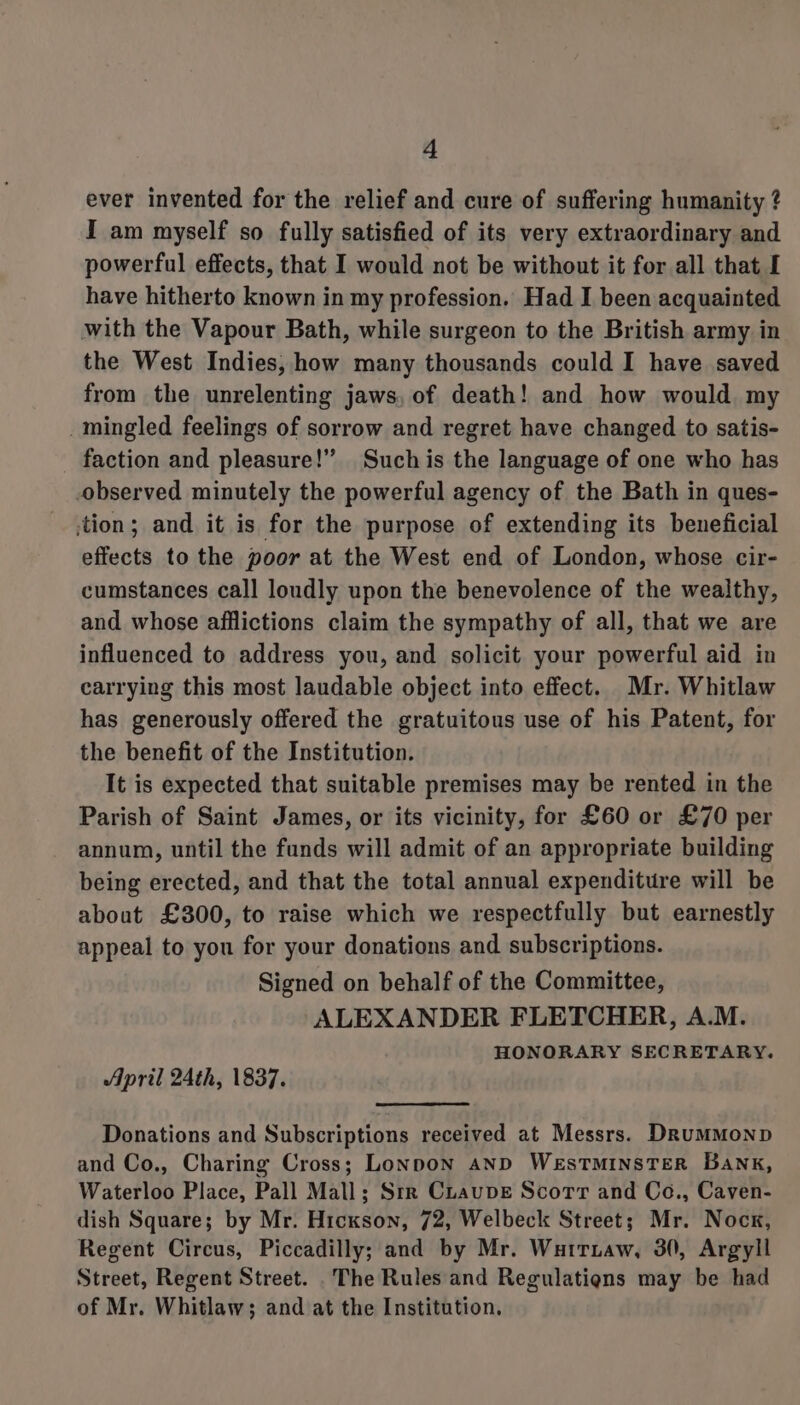 ever invented for the relief and cure of suffering humanity ? I am myself so fully satisfied of its very extraordinary and powerful effects, that I would not be without it for all that I have hitherto known in my profession. Had I been acquainted with the Vapour Bath, while surgeon to the British army in the West Indies, how many thousands could I have saved from the unrelenting jaws, of death! and how would. my _mingled feelings of sorrow and regret have changed to satis- faction and pleasure!” Suchis the language of one who has observed minutely the powerful agency of the Bath in ques- ‘tion; and it is for the purpose of extending its beneficial effects to the poor at the West end of London, whose cir- cumstances call loudly upon the benevolence of the wealthy, and whose afflictions claim the sympathy of all, that we are influenced to address you, and solicit your powerful aid in carrying this most laudable object into effect. Mr. Whitlaw has generously offered the gratuitous use of his Patent, for the benefit of the Institution. It is expected that suitable premises may be rented in the Parish of Saint James, or its vicinity, for £60 or £70 per annum, until the funds will admit of an appropriate building being erected, and that the total annual expenditure will be about £300, to raise which we respectfully but earnestly appeal to you for your donations and subscriptions. Signed on behalf of the Committee, ALEXANDER FLETCHER, A.M. HONORARY SECRETARY. April 24th, 1837. Donations and Subscriptions received at Messrs. DrumMMonpD and Co., Charing Cross; Lonpon anD WESTMINSTER BANK, Waterloo Place, Pall Mall; Srr Cuaupve Scorr and Co., Caven- dish Square; by Mr. Hickson, 72, Welbeck Street; Mr. Nock, Regent Circus, Piccadilly; and by Mr. Wartiaw, 30, Argyll Street, Regent Street. The Rules and Regulatiens may be had of Mr. Whitlaw; and at the Institution.