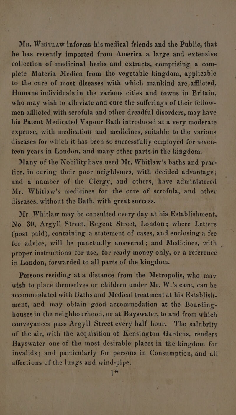 Mr. Wuit aw infoims his medical friends and the Public, that he has recently imported from America a large and extensive collection of medicinal herbs and extracts, comprising a com- plete Materia Medica from the vegetable kingdom, applicable to the cure of most diseases with which mankind are,afflicted. Humane individuals in the various cities and towns in Britain, who may wish to alleviate and cure the sufferings of their fellow- men afflicted with scrofula and other dreadful disorders, may have his Patent Medicated Vapour Bath introduced at a very moderate expense, with medication and medicines, suitable to the various diseases for which it has been so successfully employed for seven- teen years in London, and many other parts. in the kingdom. Many of the Nobility have used Mr. Whitlaw’s baths and prac- tice, in curing their poor neighbours, with decided advantage; and a number of the Clergy, and others, have administered Mr. Whitlaw’s medicines for the cure of scrofula, and other diseases, without the Bath, with great success. _ Mr Whitlaw may be consulted every day at his Establishment, No. 30, Argyll Street, Regent Street, London; where Letters (post paid), containing a statement of cases, and enclosing a fee for advice, will be punctually answered; and Medicines, with _ proper instructions for use, for ready money only, or a reference in London, forwarded to all parts of the kingdom. Persons residing at a distance from the Metropolis, who mav wish to place themselves or children under Mr. W.’s care, can be accommodated with Baths and Medical treatmentat his Establish- ment, and. may obtain good accommodation at the Boarding- houses in the neighbourhood, or at Bayswater, to and from which conveyances pass Argyll Street every half hour. The salubrity of the air, with the acquisition of Kensington Gardens, renders Bayswater one of the most desirable places in the kingdom for invalids; and particularly for persons in Consumption, and all affections of the lungs and wind-pipe. 1*