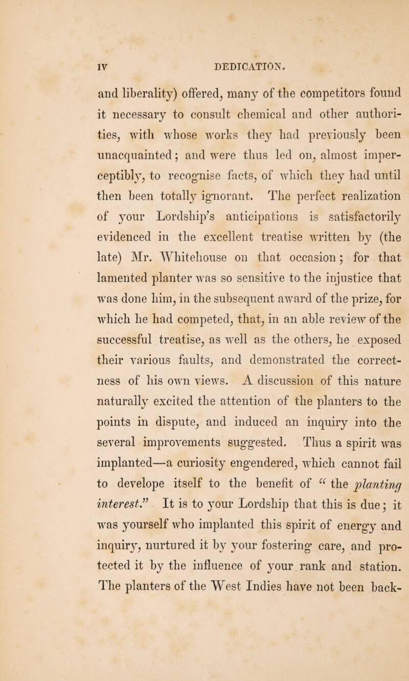 and liberality) offered, many of the competitors found it necessary to consult chemical and other authori¬ ties,, with whose works they had previously been unacquainted; and were thus led on, almost imper¬ ceptibly, to recognise facts, of which they had until then been totally ignorant. The perfect realization of your Lordship’s anticipations is satisfactorily evidenced in the excellent treatise written by (the late) Mr. Whitehouse on that occasion; for that lamented planter was so sensitive to the injustice that was done him, in the subsequent award of the prize, for which he had competed, that, in an able review of the successful treatise, as well as the others, he exposed their various faults, and demonstrated the correct¬ ness of his own views. A discussion of this nature naturally excited the attention of the planters to the points in dispute, and induced an inquiry into the several improvements suggested. Thus a spirit was implanted—-a curiosity engendered, which cannot fail to develope itself to the benefit of cc the planting interest” It is to your Lordship that this is due; it was yourself who implanted this spirit of energy and inquiry, nurtured it by your fostering' care, and pro¬ tected it by the influence of your rank and station. The planters of the West Indies have not been back-