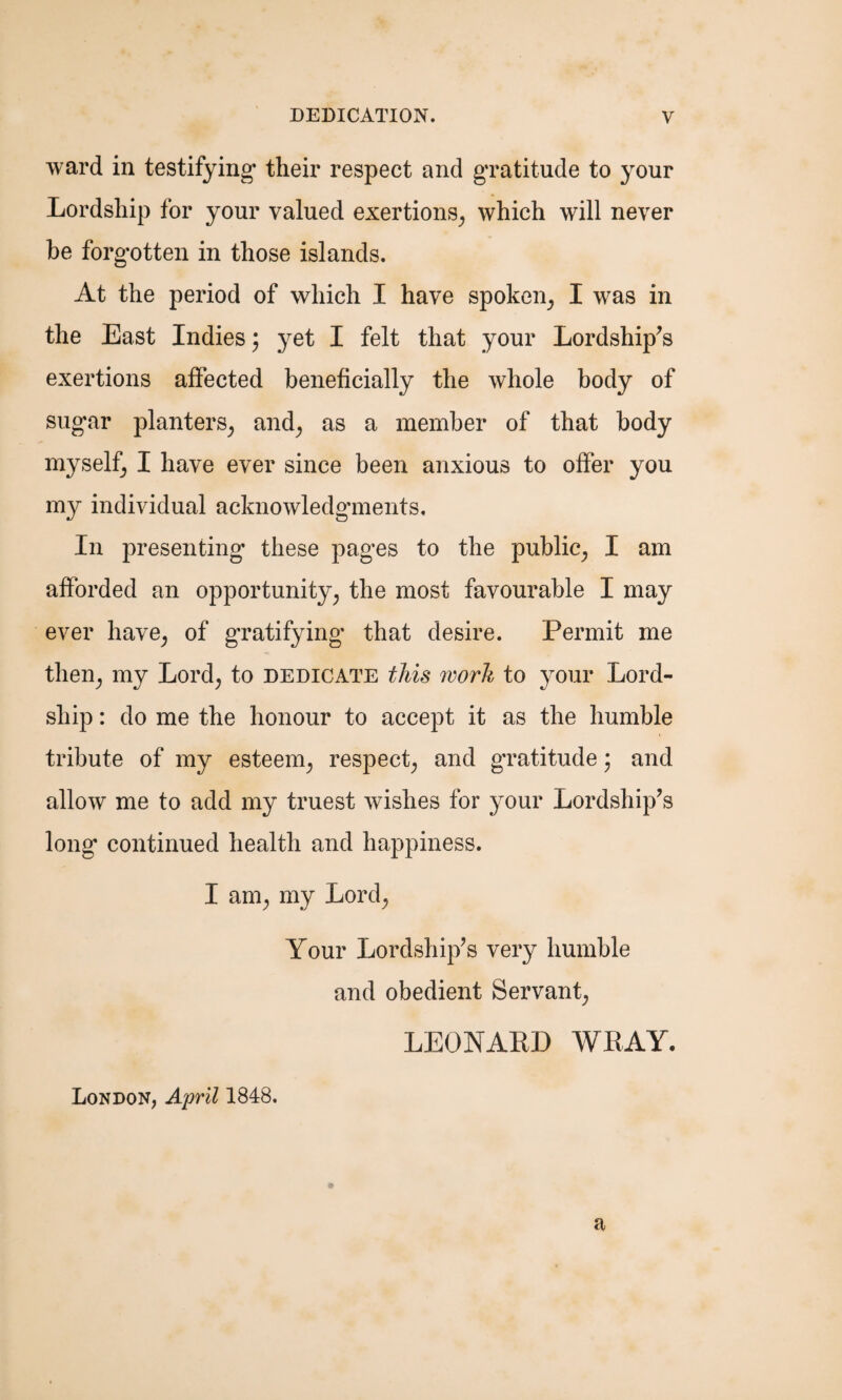 ward in testifying their respect and gratitude to your Lordship for your valued exertions, which will never be forgotten in those islands. At the period of which I have spoken, I was in the East Indies; yet I felt that your Lordship's exertions affected beneficially the whole body of sugar planters, and, as a member of that body myself, I have ever since been anxious to offer you my individual acknowledgments. In presenting these pages to the public, I am afforded an opportunity, the most favourable I may ever have, of gratifying that desire. Permit me then, my Lord, to dedicate this ivorh to your Lord- ship : do me the honour to accept it as the humble tribute of my esteem, respect, and gratitude • and allow me to add my truest wishes for your Lordship's long continued health and happiness. I am, my Lord, Your Lordship's very humble and obedient Servant, LEONARD WRAY. London, April 1848. a