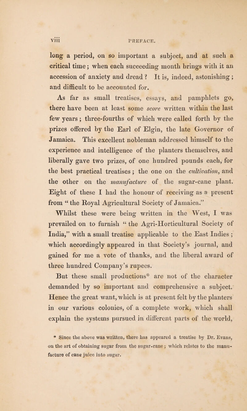 long a period, on so important a subject, and at such a critical time; when each succeeding month brings with it an accession of anxiety and dread ? It is, indeed, astonishing ; and difficult to be accounted for. As far as small treatises, essays, and pamphlets go, there have been at least some score written within the last few years; three-fourths of which were called forth by the prizes offered by the Earl of Elgin, the late Governor of Jamaica. This excellent nobleman addressed himself to the experience and intelligence of the planters themselves, and liberally gave two prizes, of one hundred pounds each, for the best practical treatises ; the one on the cultivation, and the other on the manufacture of the sugar-cane plant. Eight of these I had the honour of receiving as a present from “the Royal Agricultural Society of Jamaica.” Whilst these were being written in the West, I was prevailed on to furnish “ the Agri-Horticultural Society of India,” with a small treatise applicable to the East Indies ; which accordingly appeared in that Society’s journal, and gained for me a vote of thanks, and the liberal award of three hundred Company’s rupees. But these small productions* are not of the character demanded by so important and comprehensive a subject. Hence the great want, which is at present felt by the planters in our various colonies, of a complete work, which shall explain the systems pursued in different parts of the world, * Since the above was written, there has appeared a treatise by Dr. Evans, on the art of obtaining sugar from the sugar-cane; which relates to the manu¬ facture of cane juice into sugar.
