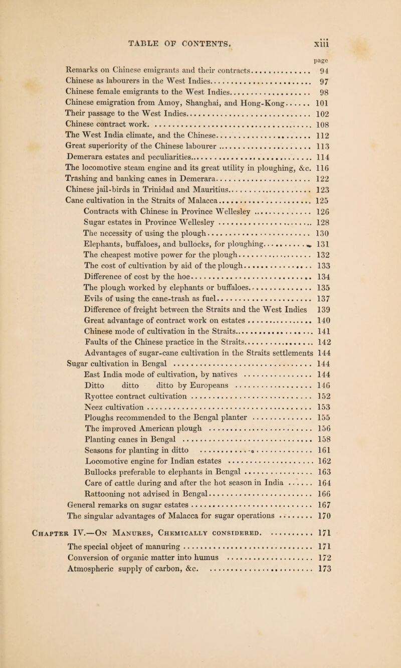 page Remarks on Chinese emigrants and their contracts. 94 Chinese as labourers in the West Indies. 97 Chinese female emigrants to the West Indies. 98 Chinese emigration from Amoy, Shanghai, and Hong-Kong. 101 Their passage to the West Indies. 102 Chinese contract work.108 The West India climate, and the Chinese. 112 Great superiority of the Chinese labourer. 113 Demerara estates and peculiarities.114 The locomotive steam engine and its great utility in ploughing, &c. 116 Trashing and banking canes in Demerara. 122 Chinese jail-birds in Trinidad and Mauritius. 123 Cane cultivation in the Straits of Malacca.. 125 Contracts with Chinese in Province Wellesley. 126 Sugar estates in Province Wellesley. 128 The necessity of using the plough. 130 Elephants, buffaloes, and bullocks, for ploughing.«, 131 The cheapest motive power for the plough. 132 The cost of cultivation by aid of the plough. 133 Difference of cost by the hoe... 134 The plough worked by elephants or buffaloes. -. 135 Evils of using the cane-trash as fuel. 137 Difference of freight between the Straits and the West Indies 139 Great advantage of contract work on estates. 140 Chinese mode of cultivation in the Straits...141 Faults of the Chinese practice in the Straits. 142 Advantages of sugar-cane cultivation in the Straits settlements 144 Sugar cultivation in Bengal . 144 East India mode of cultivation, by natives . 144 Ditto ditto ditto by Europeans . 146 Ryottee contract cultivation. 152 Neez cultivation. 153 Ploughs recommended to the Bengal planter . 155 The improved American plough . 156 Planting canes in Bengal . 158 Seasons for planting in ditto .. - a. 161 Locomotive engine for Indian estates .162 Bullocks preferable to elephants in Bengal. 163 Care of cattle during and after the hot season in India. 164 Rattooning not advised in Bengal. 166 General remarks on sugar estates. 167 The singular advantages of Malacca for sugar operations. 170 Chapter IV.—On Manures, Chemically considered.171 The special object of manuring. 171 Conversion of organic matter into humus ... 172 Atmospheric supply of carbon, &c. 173