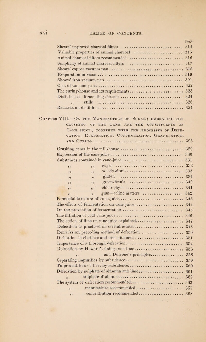 page Shears' improved charcoal filters . 314 Valuable properties of animal charcoal . 315 Animal charcoal filters recommended. 316 Simplicity of animal charcoal filters .... 317 Shears’ copper vacuum pan ...... 318 Evaporation in vacuo. 319 Shears’ iron vacuum pan . 321 Cost of vacuum pans. 322 The curing-house and its requirements.323 Distil-house—fermenting cisterns. 324 ,, stills ..... 326 Remarks on distil-house. 327 Chapter VIII.—On the Manufacture of Sugar ; embracing the CRUSHING OF THE CANE AND THE CONSTITUENTS OF Cane juice • together with the processes of Defe¬ cation, Evaporation, Concentration, Granulation, and Curing. 328 Crushing canes in the mill-house. 329 Expression of the cane-juice... 330 Substances contained in cane-juice .. 331 „ ,, sugar . 332 ,, ,, woody-fibre. 333 ,, ,, gluten . 334 ,, ,, green-fecula . 340 ,, ,, chlorophyle. 341 ,, ,, gum—saline matters . 342 Fermentable nature of cane-juice. 343 The effects of fermentation on cane-juice...344 On the prevention of fermentation.345 The filtration of cold cane-juice. 346 The action of lime on cane-juice explained. 347 Defecation as practised on several estates. 348 Remarks on preceding method of defecation. 350 Defecation in clarifiers and precipitators. 351 Importance of a thorough defecation.352 Defecation by Howard’s finings and lime. 353 ,, and Dutrone’s principles. 358 Separating impurities by subsidence. 359 To prevent loss of heat by subsidence. 360 Defecation by sulphate of alumina and lime. 361 ,, sulphate of alumina.. .... 362 The system of defecation recommended...363 ,, manufacture recommended. 365 ,, concentration recommended. 368