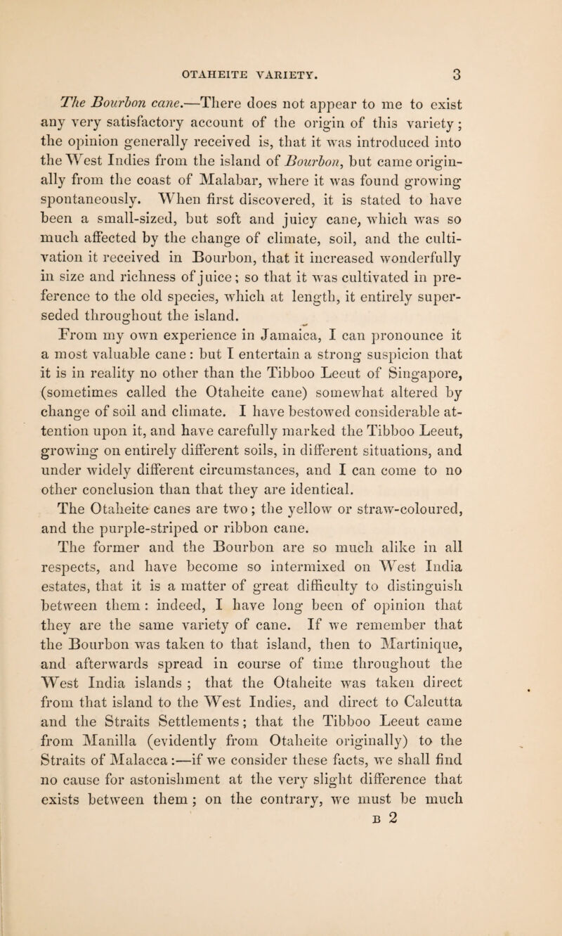 The Bourbon cane.—There does not appear to me to exist any very satisfactory account of the origin of this variety; the opinion generally received is, that it was introduced into the West Indies from the island of Bourbon, but came origin¬ ally from the coast of Malabar, where it was found growing spontaneously. When first discovered, it is stated to have been a small-sized, but soft and juicy cane, which was so much affected by the change of climate, soil, and the culti¬ vation it received in Bourbon, that it increased wonderfully in size and richness of juice; so that it was cultivated in pre¬ ference to the old species, which at length, it entirely super¬ seded throughout the island. From my own experience in Jamaica, I can pronounce it a most valuable cane: but I entertain a strong suspicion that it is in reality no other than the Tibboo Leeut of Singapore, (sometimes called the Otaheite cane) somewhat altered by change of soil and climate. I have bestowed considerable at¬ tention upon it, and have carefully marked the Tibboo Leeut, growing on entirely different soils, in different situations, and under widely different circumstances, and I can come to no other conclusion than that they are identical. The Otaheite canes are two; the yellow or straw-coloured, and the purple-striped or ribbon cane. The former and the Bourbon are so much alike in all respects, and have become so intermixed on West India estates, that it is a matter of great difficulty to distinguish between them : indeed, I have long been of opinion that they are the same variety of cane. If we remember that the Bourbon was taken to that island, then to Martinique, and afterwards spread in course of time throughout the West India islands ; that the Otaheite was taken direct from that island to the West Indies, and direct to Calcutta and the Straits Settlements; that the Tibboo Leeut came from Manilla (evidently from Otaheite originally) to the Straits of Malacca :—if we consider these facts, we shall find no cause for astonishment at the verv slight difference that exists between them ; on the contrary, we must be much b 2