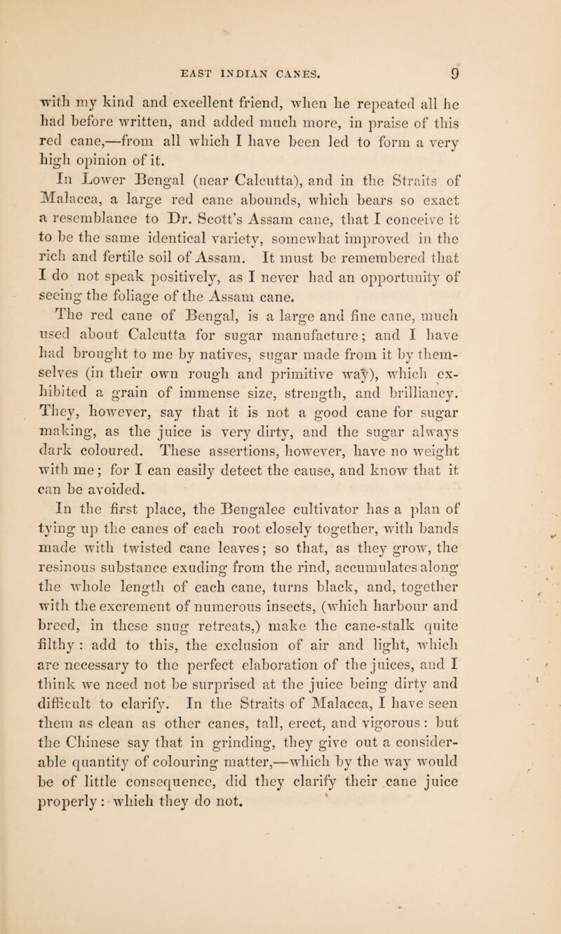 with my kind and excellent friend, when lie repeated all he had before written, and added much more, in praise of this red cane,—from all which I have been led to form a very high opinion of it. In Lower Bengal (near Calcutta), and in the Straits of Malacca, a large red cane abounds, which bears so exact a resemblance to Dr. Scott’s Assam cane, that I conceive it to be the same identical variety, somewhat improved in the rich and fertile soil of Assam. It must be remembered that I do not speak positively, as I never had an opportunity of seeing the foliage of the Assam cane. The red cane of Bengal, is a large and fine cane, much used about Calcutta for sugar manufacture; and I have had brought to me by natives, sugar made from it by them¬ selves (in their own rough and primitive way), which ex¬ hibited a grain of immense size, strength, and brilliancy. They, however, say that it is not a good cane for sugar making, as the juice is very dirty, and the sugar always dark coloured. These assertions, however, have no weight with me; for I can easily detect the cause, and know that it can be avoided. In the first place, the Bengalee cultivator has a plan of tying up the canes of each root closely together, with bands made with twisted cane leaves; so that, as they grow, the resinous substance exuding from the rind, accumulates along the whole length of each cane, turns black, and, together with the excrement of numerous insects, (which harbour and breed, in these snug retreats,) make the cane-stalk quite filthy : add to this, the exclusion of air and light, which are necessary to the perfect elaboration of the juices, and I think we need not be surprised at the juice being dirty and difficult to clarify. In the Straits of Malacca, I have seen them as clean as other canes, tall, erect, and vigorous : but the Chinese say that in grinding, they give out a consider¬ able quantity of colouring matter,—which by the way 'would be of little consequence, did they clarify their cane juice properly : which they do not.