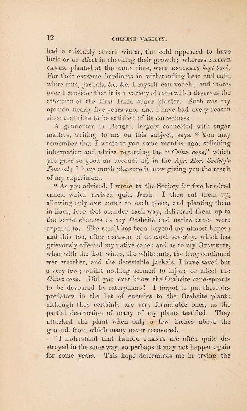 had a tolerably severe winter, the cold appeared to have little or no effect in cheeking their growth; whereas native canes, planted at the same time, were entirely kept bach. For their extreme hardiness in withstanding heat and cold, white ants, jackals, See. See. I myself can vouch ; and more¬ over I consider that it is a variety of cane which deserves the attention of the East India sugar planter. Such was my opinion nearly five years ago, and I have had every reason since that time to be satisfied of its correctness. A gentleman in Bengal, largely connected with sugar matters, writing to me on this subject, says, “ You may remember that I wrote to you some months ago, soliciting information and advice regarding the tc China cane” which you gave so good an account of, in the Agr. Ilor. Society's Journal; I have much pleasure in now giving you the result of my experiment. “ As you advised, I wrote to the Society for five hundred canes, which arrived quite fresh. I then cut them up, allowing only one joint to each piece, and planting them in lines, four feet asunder each way, delivered them up to the same chances as my Otaheite and native canes were exposed to. The result has been beyond my utmost hopes ; and this too, after a season of unusual, severity, which has grievously affected my native cane: and as to my Otaheite, what with the hot winds, the white ants, the long continued wret weather, and the detestable jackals, I have saved but a very few; whilst nothing seemed to injure or affect the Cnina cane. Did you ever knowr the Otaheite cane-sprouts to be devoured by caterpillars? I forgot to put those de¬ predators in the list of enemies to the Otaheite plant; although they certainly are very formidable ones, as the partial destruction of many of my plants testified. They attacked the plant when only a few inches above the ground, from which many never recovered. “ I understand that Indigo plants are often quite de¬ stroyed in the same way, so perhaps it may not happen again for some years. This hope determines me in trying the