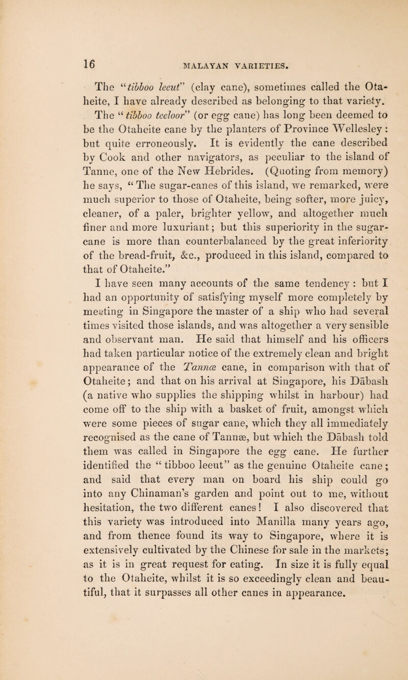 The “tibboo leeut” (clay cane), sometimes called the Ota- heite, I have already described as belonging to that variety. The £< tibboo teeloor” (or egg cane) has long been deemed to be the Otaheite cane by the planters of Province Wellesley : but quite erroneously. It is evidently the cane described by Cook and other navigators, as peculiar to the island of Tanne, one of the New Hebrides. (Quoting from memory) he says, “ The sugar-canes of this island, we remarked, were much superior to those of Otaheite, being softer, more juicy, cleaner, of a paler, brighter yellow, and altogether much finer and more luxuriant; but this superiority in the sugar¬ cane is more than counterbalanced by the great inferiority of the bread-fruit, &c., produced in this island, compared to that of Otaheite.” I have seen many accounts of the same tendency : but I had an opportunity of satisfying myself more completely by meeting in Singapore the master of a ship who had several times visited those islands, and was altogether a very sensible and observant man. He said that himself and his officers had taken particular notice of the extremely clean and bright appearance of the Tannce cane, in comparison with that of Otaheite; and that on his arrival at Singapore, his Habash (a native who supplies the shipping whilst in harbour) had come off to the ship with a basket of fruit, amongst which were some pieces of sugar cane, which they all immediately recognised as the cane of Tannee, but which the Habash told them was called in Singapore the egg cane. He further identified the a tibboo leeut” as the genuine Otaheite cane; and said that every man on board his ship could go into any Chinaman’s garden and point out to me, without hesitation, the two different canes! I also discovered that this variety was introduced into Manilla many years ago, and from thence found its way to Singapore, where it is extensively cultivated by the Chinese for sale in the markets; as it is in great request for eating. In size it is fully equal to the Otaheite, whilst it is so exceedingly clean and beau¬ tiful, that it surpasses all other canes in appearance.