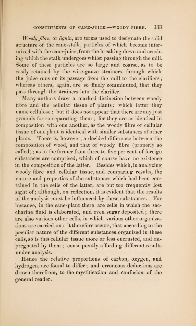 Woody fibre, or lignin, are terms used to designate tlie solid structure of the cane-stalk, particles of which become inter¬ mixed with the cane-juice, from the breaking down and crush¬ ing which the stalk undergoes whilst passing through the mill. Some of these particles are so large and coarse, as to be easily retained by the wire-gauze strainers, through which the juice runs on its passage from the mill to the clarifiers; whereas others, again, are so finely comminuted, that they pass through the strainers into the clarifier. Many authors draw a marked distinction between woody fibre and the cellular tissue of plants: which latter they name cellulose ; but it does not appear that there are any just grounds for so separating them ; for they are as identical in composition with one another, as the woody fibre or cellular tissue of one plant is identical with similar substances of other plants. There is, however, a decided difference between the composition of wood, and that of woody fibre (properly so called); as in the former from three to five per cent, of foreign substances are comprised, which of course have no existence in the composition of the latter. Besides which, in analyzing woody fibre and cellular tissue, and comparing results, the nature and properties of the substances which had been con¬ tained in the cells of the latter, are but too frequently lost sight of; although, on reflection, it is evident that the results of the analysis must be influenced by these substances. For instance, in the cane-plant there are cells in which the sac¬ charine fluid is elaborated, and even sugar deposited ; there are also various other cells, in which various other organiza¬ tions are carried on : it therefore occurs, that according to the peculiar nature of the different substances organized in these cells, so is this cellular tissue more or less encrusted, and im¬ pregnated by them ; consequently affording different results under analysis. Hence the relative proportions of carbon, oxygen, and hydrogen, are found to differ; and erroneous deductions are drawn therefrom, to the mystification and confusion of the general reader.