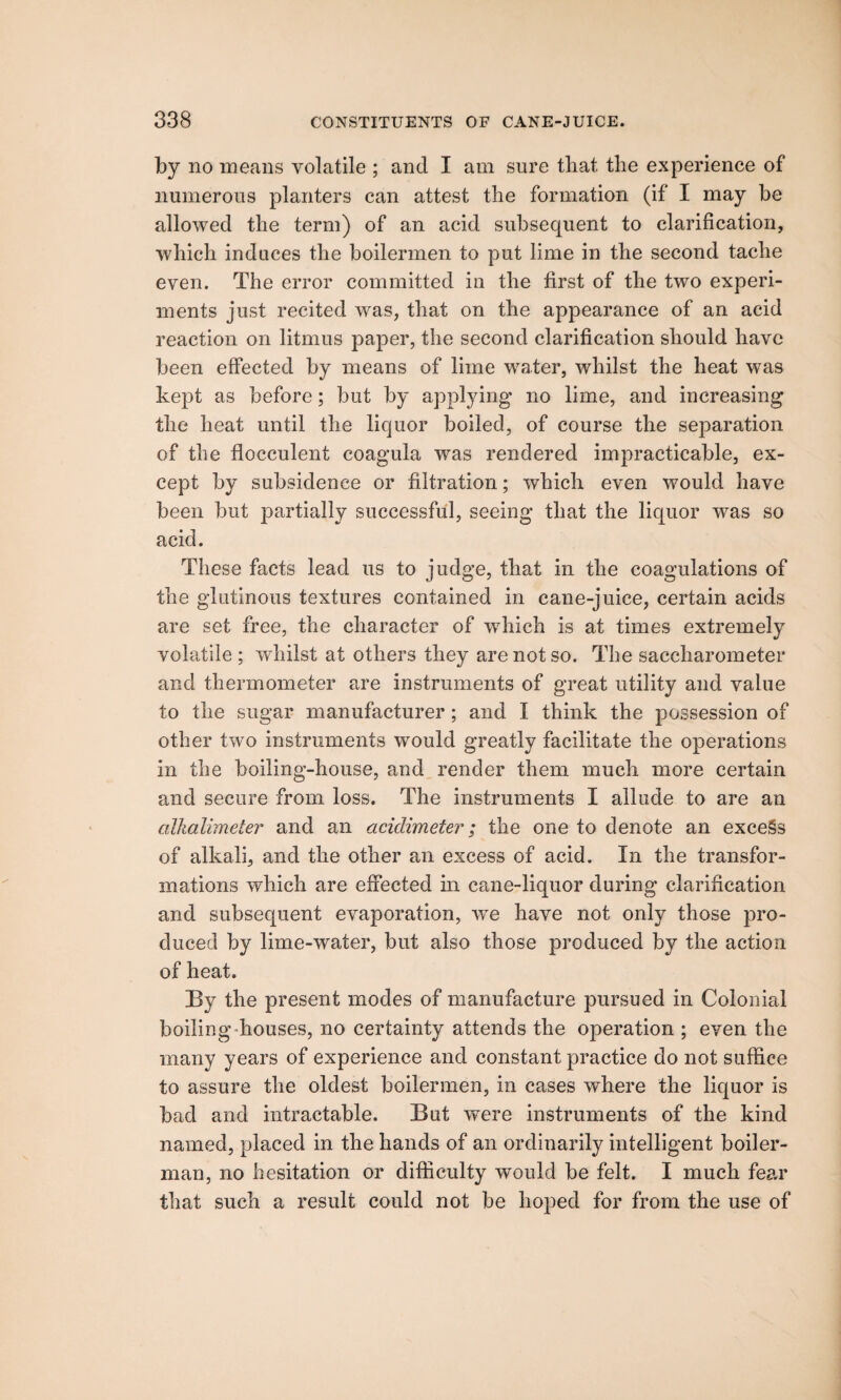 by no means volatile ; and I am sure that the experience of numerous planters can attest the formation (if I may be allowed the term) of an acid subsequent to clarification, which induces the boilermen to put lime in the second tache even. The error committed in the first of the two experi¬ ments just recited was, that on the appearance of an acid reaction on litmus paper, the second clarification should have been effected by means of lime water, whilst the heat was kept as before; but by applying no lime, and increasing the heat until the liquor boiled, of course the separation of the flocculent coagula was rendered impracticable, ex¬ cept by subsidence or filtration; which even would have been but partially successful, seeing that the liquor was so acid. These facts lead us to judge, that in the coagulations of the glutinous textures contained in cane-juice, certain acids are set free, the character of which is at times extremely volatile ; whilst at others they are not so. The saccharometer and thermometer are instruments of great utility and value to the sugar manufacturer; and I think the possession of other two instruments would greatly facilitate the operations in the boiling-house, and render them much more certain and secure from loss. The instruments I allude to are an alkalimeter and an acidimeter; the one to denote an excels of alkali, and the other an excess of acid. In the transfor¬ mations which are effected in cane-liquor during clarification and subsequent evaporation, wTe have not only those pro¬ duced by lime-water, but also those produced by the action of heat. By the present modes of manufacture pursued in Colonial boiling houses, no certainty attends the operation ; even the many years of experience and constant practice do not suffice to assure the oldest boilermen, in cases where the liquor is bad and intractable. But were instruments of the kind named, placed in the hands of an ordinarily intelligent boiler- man, no hesitation or difficulty would be felt. I much fear that such a result could not be hoped for from the use of