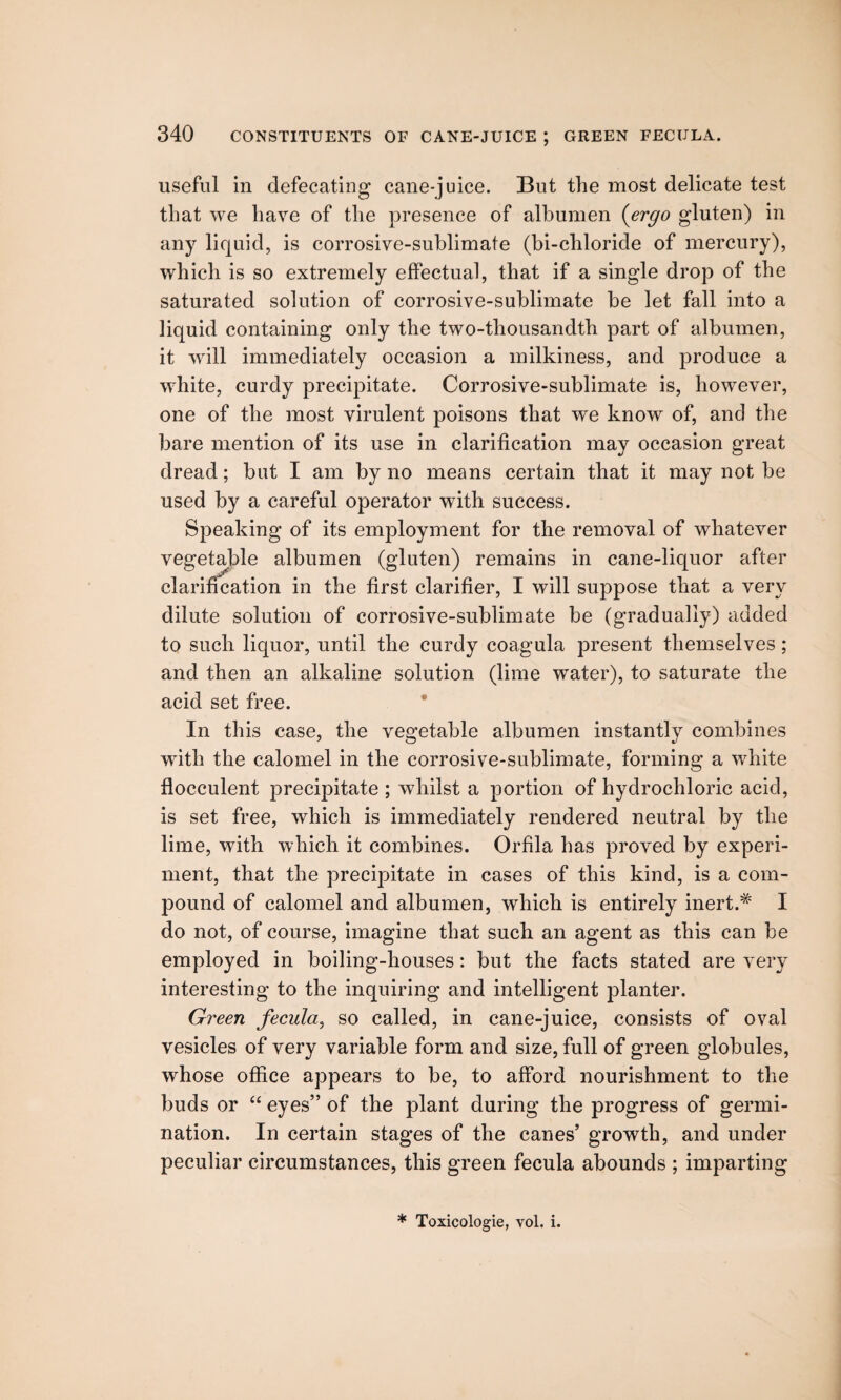 useful in defecating cane-juice. But the most delicate test that we have of the presence of albumen (ergo gluten) in any liquid, is corrosive-sublimate (bi-chloride of mercury), which is so extremely effectual, that if a single drop of the saturated solution of corrosive-sublimate be let fall into a liquid containing only the two-thousandth part of albumen, it will immediately occasion a milkiness, and produce a white, curdy precipitate. Corrosive-sublimate is, however, one of the most virulent poisons that we know of, and the bare mention of its use in clarification may occasion great dread; but I am by no means certain that it may not be used by a careful operator with success. Speaking of its employment for the removal of whatever vegetable albumen (gluten) remains in cane-liquor after clarification in the first clarifier, I will suppose that a very dilute solution of corrosive-sublimate be (gradually) added to such liquor, until the curdy coagula present themselves ; and then an alkaline solution (lime water), to saturate the acid set free. In this case, the vegetable albumen instantly combines with the calomel in the corrosive-sublimate, forming a white flocculent precipitate ; whilst a portion of hydrochloric acid, is set free, which is immediately rendered neutral by the lime, with which it combines. Orfila has proved by experi¬ ment, that the precipitate in cases of this kind, is a com¬ pound of calomel and albumen, which is entirely inert.# I do not, of course, imagine that such an agent as this can be employed in boiling-houses: but the facts stated are very interesting to the inquiring and intelligent planter. Green fecula, so called, in cane-juice, consists of oval vesicles of very variable form and size, full of green globules, whose office appears to be, to afford nourishment to the buds or “ eyes” of the plant during the progress of germi¬ nation. In certain stages of the canes’ growth, and under peculiar circumstances, this green fecula abounds ; imparting * Toxicologie, vol. i.