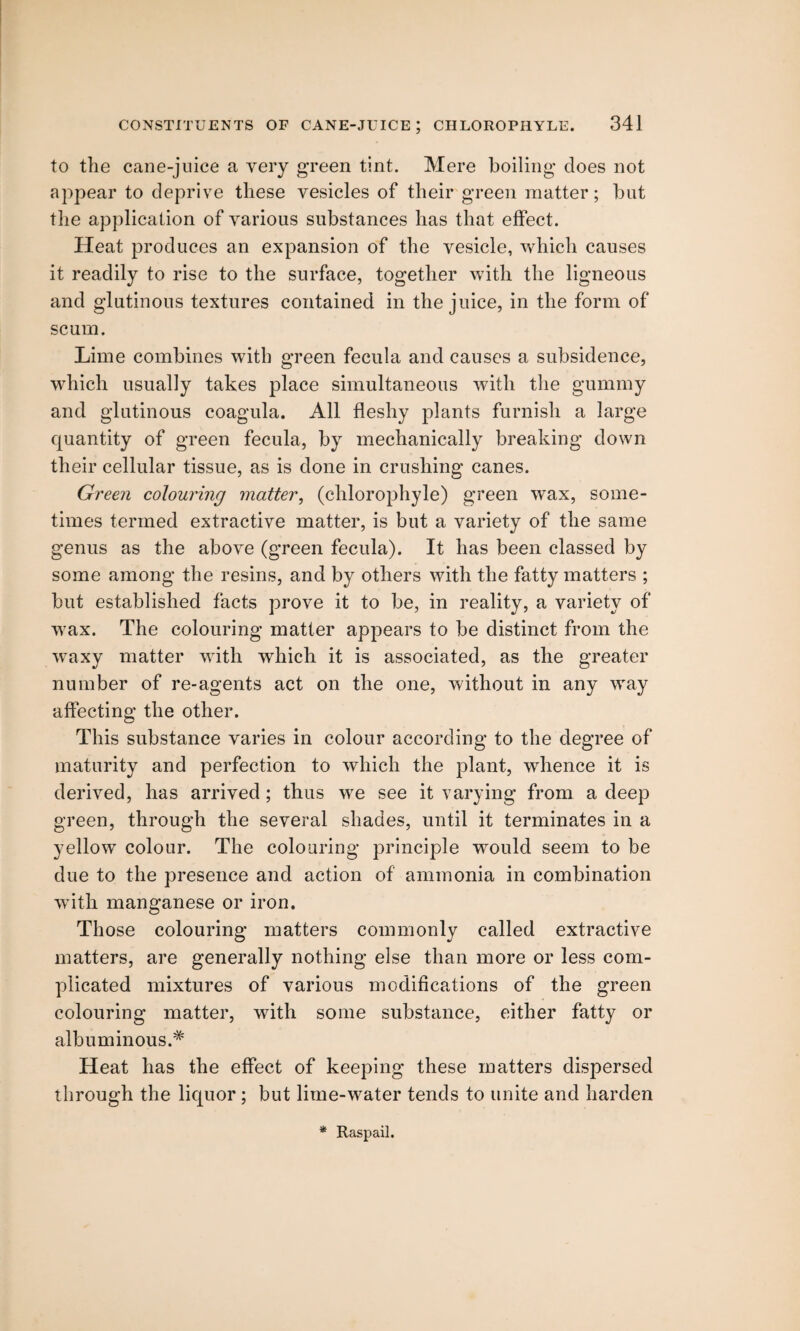 to the cane-juice a very green tint. Mere boiling does not appear to deprive these vesicles of their green matter; but the application of various substances has that effect. Heat produces an expansion of the vesicle, which causes it readily to rise to the surface, together with the ligneous and glutinous textures contained in the juice, in the form of scum. Lime combines with green fecula and causes a subsidence, which usually takes place simultaneous with the gummy and glutinous coagula. All fleshy plants furnish a large quantity of green fecula, by mechanically breaking down their cellular tissue, as is done in crushing canes. Green colouring matter, (chlorophyle) green wax, some¬ times termed extractive matter, is but a variety of the same genus as the above (green fecula). It has been classed by some among the resins, and by others with the fatty matters ; but established facts prove it to be, in reality, a variety of wax. The colouring matter appears to be distinct from the waxy matter with which it is associated, as the greater number of re-agents act on the one, without in any vray affecting the other. This substance varies in colour according to the degree of maturity and perfection to which the plant, whence it is derived, has arrived ; thus wre see it varying from a deep green, through the several shades, until it terminates in a yellow colour. The colouring principle would seem to be due to the presence and action of ammonia in combination with manganese or iron. Those colouring matters commonly called extractive matters, are generally nothing else than more or less com¬ plicated mixtures of various modifications of the green colouring matter, with some substance, either fatty or albuminous.* Heat has the effect of keeping these matters dispersed through the liquor ; but lime-wrater tends to unite and harden