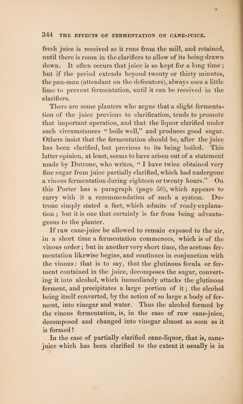 fresh juice is received as it runs from the mill, and retained, until there is room in the clarifiers to allow of its being drawn down. It often occurs that juice is so kept for a long time ; but if the period extends beyond twenty or thirty minutes, the pan-man (attendant on the defecators), always uses a little lime to prevent fermentation, until it can be received in the clarifiers. There are some planters who argue that a slight fermenta¬ tion of the juice previous to clarification, tends to promote that important operation, and that the liquor clarified under such circumstances “ boils well,” and produces good sugar. Others insist that the fermentation should be, after the juice has been clarified, but previous to its being boiled. This latter opinion, at least, seems to have arisen out of a statement made by Dutrone, who writes, “ I have twice obtained very fine sugar from juice partially clarified, which had undergone a vinous fermentation during eighteen or twenty hours.” On this Porter has a paragraph (page 56), which appears to carry with it a recommendation of such a system. Du¬ trone simply stated a fact, which admits of ready explana¬ tion ; but it is one that certainly is far from being advanta¬ geous to the planter. If raw cane-juice be allowed to remain exposed to the air, in a short time a fermentation commences, which is of the vinous order ; but in another very short time, the acetous fer¬ mentation likewise begins, and continues in conjunction with the vinous: that is to say, that the glutinous fecula or fer¬ ment contained in the juice, decomposes the sugar, convert¬ ing it into alcohol, which immediately attacks the glutinous ferment, and precipitates a large portion of it; the alcohol being itself converted, by the action of so large a body of fer¬ ment, into vinegar and water. Thus the alcohol formed by the vinous fermentation, is, in the case of raw cane-juice, decomposed and changed into vinegar almost as soon as it is formed ! In the case of partially clarified cane-liquor, that is, cane- juice which has been clarified to the extent it usually is in
