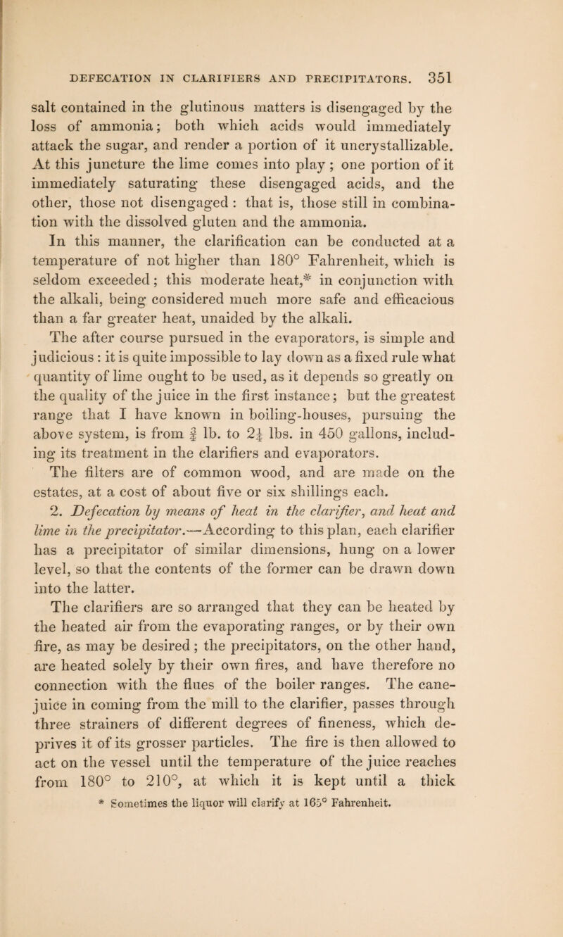 salt contained in the glutinous matters is disengaged by the loss of ammonia; both which acids would immediately attack the sugar, and render a portion of it uncrystallizable. At this juncture the lime comes into play ; one portion of it immediately saturating these disengaged acids, and the other, those not disengaged : that is, those still in combina¬ tion with the dissolved gluten and the ammonia. In this manner, the clarification can be conducted at a temperature of not higher than 180° Fahrenheit, which is seldom exceeded; this moderate heat,# in conjunction with the alkali, being considered much more safe and efficacious than a far greater heat, unaided by the alkali. The after course pursued in the evaporators, is simple and judicious : it is quite impossible to lay down as a fixed rule what quantity of lime ought to be used, as it depends so greatly on the quality of the juice in the first instance; but the greatest range that I have known in boiling-houses, pursuing the above system, is from f lb. to 2J lbs. in 450 gallons, includ¬ ing its treatment in the clarifiers and evaporators. The filters are of common wood, and are made on the estates, at a cost of about five or six shillings each. 2. Defecation by means of heat in the clarifier, ami heat and lime in the precipitator.—According to this plan, each clarifier has a precipitator of similar dimensions, hung on a lower level, so that the contents of the former can be drawn down into the latter. The clarifiers are so arranged that they can be heated by the heated air from the evaporating ranges, or by their own fire, as may be desired ; the precipitators, on the other hand, are heated solely by their own fires, and have therefore no connection with the flues of the boiler ranges. The cane- juice in coming from the mill to the clarifier, passes through three strainers of different degrees of fineness, which de¬ prives it of its grosser particles. The fire is then allowed to act on the vessel until the temperature of the juice reaches from 180° to 210°, at which it is kept until a thick * Sometimes the liquor will clarify at 165° Fahrenheit.