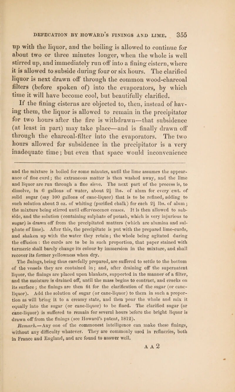 up with the liquor, and the boiling is allowed to continue for about two or three minutes longer, when the whole is well stirred up, and immediately run off into a fining cistern, where it is allowed to subside during four or six hours. The clarified liquor is next drawn off through the common wood-charcoal filters (before spoken of) into the evaporators, by which time it will have become cool, but beautifully clarified. If the fining cisterns are objected to, then, instead of hav¬ ing them, the liquor is allowed to remain in the precipitator for two hours after the fire is withdrawn—that subsidence (at least in part) may take place—and is finally drawn off through the charcoal-filter into the evaporators. The two hours allowed for subsidence in the precipitator is a very inadequate time; but even that space wTould inconvenience and the mixture is boiled for some minutes, until the lime assumes the appear¬ ance of fine curd; the extraneous matter is then washed away, and the lime and liquor are run through a fine sieve. The next part of the process is, to dissolve, in 6 gallons of water, about 2J lbs. of alum for every cwt. of solid sugar (say 100 gallons of cane-liquor) that is to be refined, adding to such solution about 3 oz. of whiting (purified chalk) for each 2| lbs. of alum; the mixture being stirred until effervescence ceases. It is then allowed to sub¬ side, and the solution (containing sulphate of potash, which is very injurious to sugar) is drawn off from the precipitated matters (which are alumina and sul¬ phate of lime). After this, the precipitate is put with the prepared lime-curds, and shaken up with the water they retain; the whole being agitated during the effusion : the curds are to be in such proportion, that paper stained with turmeric shall barely change its colour by immersion in the mixture, and shall recover its former yellowness when dry. The finings, being thus carefully prepared, are suffered to settle to the bottom of the vessels they are contained in; and, after draining off the supernatent liquor, the finings are placed upon blankets, supported in the manner of a filter, and the moisture is drained off, until the mass begins to contract, and cracks on its surface; the finings are then fit for the clarification of the sugar (or cane- liquor). Add the solution of sugar (or cane-liquor) to them in such a propor¬ tion as will bring it to a creamy state, and then pour the whole and mix it equally into the sugar (or cane-liquor) to be fined. The clarified sugar (or cane-liquor) is suffered to remain for several hours before the bright liquor is drawn off from the finings (see Howard’s patent, 1812). Hemarh.—Any one of the commonest intelligence can make these finings, without any difficulty whatever. They are commonly used in refineries, both in France and England, and are found to answer well. A A 2