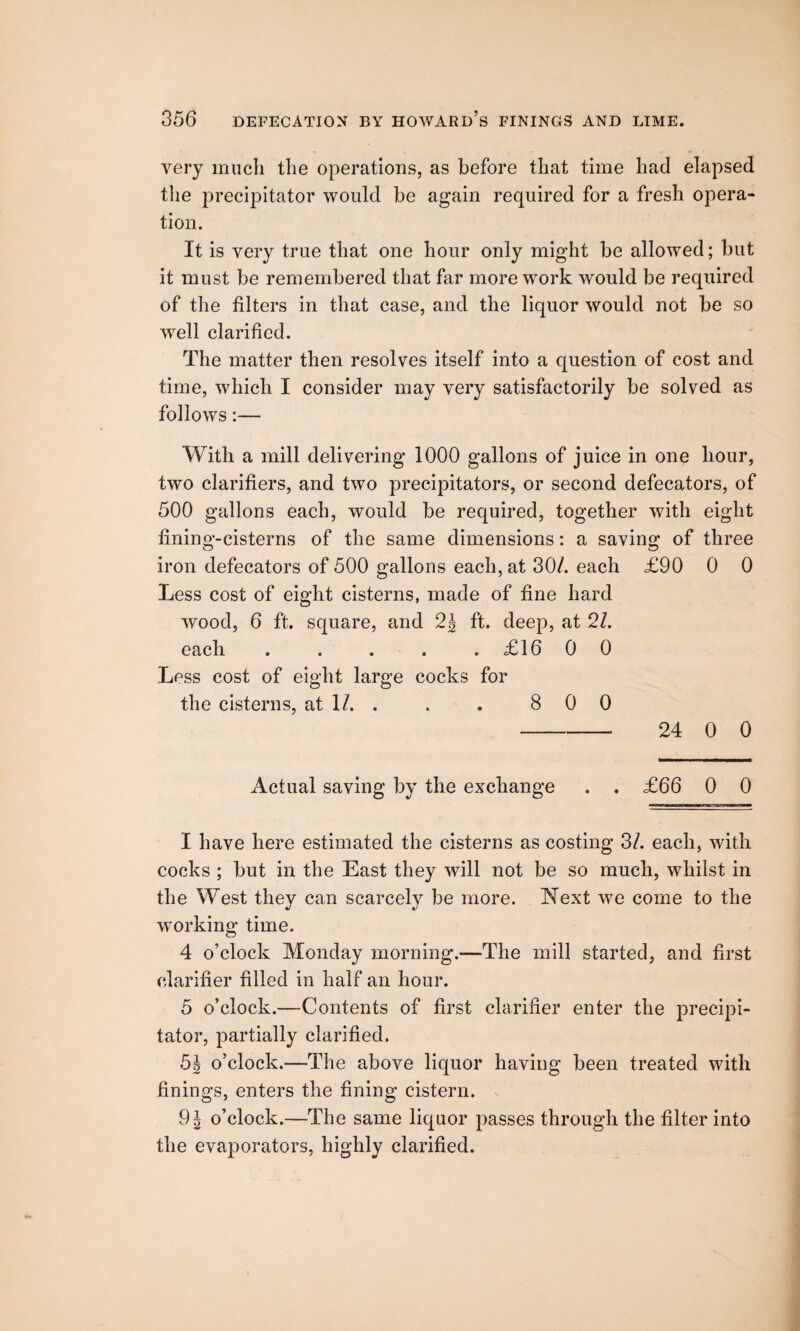 very much the operations, as before that time had elapsed the precipitator would be again required for a fresh opera¬ tion. It is very true that one hour only might be allowed; but it must be remembered that far more work would be required of the filters in that case, and the liquor would not be so well clarified. The matter then resolves itself into a question of cost and time, which I consider may very satisfactorily be solved as follows:— With a mill delivering 1000 gallons of juice in one hour, two clarifiers, and two precipitators, or second defecators, of 500 gallons each, would be required, together with eight fining-cisterns of the same dimensions: a saving of three iron defecators of 500 gallons each, at 30/. each £90 0 0 Less cost of eight cisterns, made of fine hard wood, 6 ft. square, and 2J ft. deep, at 2/. each . . . . . £16 0 0 Less cost of eight large cocks for the cisterns, at 1/. . . . 8 0 0 - 24 0 0 Actual saving by the exchange . . £66 0 0 I have here estimated the cisterns as costing 3/. each, with cocks ; but in the East they wfill not be so much, whilst in the West they can scarcely be more. Next we come to the working time. 4 o’clock Monday morning.—-The mill started, and first clarifier filled in half an hour. 5 o’clock.—Contents of first clarifier enter the precipi¬ tator, partially clarified. 5i o’clock.—The above liquor having been treated with finings, enters the fining cistern. 9\ o’clock.—The same liquor passes through the filter into the evaporators, highly clarified.