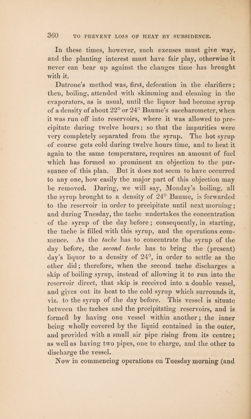 In these times, however, such excuses must give way, and the planting interest must have fair play, otherwise it never can bear up against the changes time has brought with it. Dutrone’s method was, first, defecation in the clarifiers ; then, boiling, attended with skimming and cleaning in the evaporators, as is usual, until the liquor had become syrup of a density of about 22° or 24° Baume’s saccharometer, when it was run off into reservoirs, where it was allowed to pre¬ cipitate during twelve hours; so that the impurities were very completely separated from the syrup. The hot syrup of course gets cold during twelve hours time, and to heat it again to the same temperature, requires an amount of fuel which has formed so prominent an objection to the pur¬ suance of this plan. But it does not seem to have occurred to any one, how easily the major part of this objection may be removed. During, we will say, Monday’s boiling, all the syrup brought to a density of 24° Bauoie, is forwarded to the reservoir in order to precipitate until next morning; and during Tuesday, the taclie undertakes the concentration of the syrup of the day before ; consequently, in starting, the taclie is filled with this syrup, and the operations com¬ mence. As the taclie has to concentrate the syrup of the day before, the second taclie has to bring the (present) day’s liquor to a density of 24°, in order to settle as the other did; therefore, when the second taclie discharges a skip of boiling syrup, instead of allowing it to run into the reservoir direct, that skip is received into a double vessel, and gives out its heat to the cold syrup which surrounds it, viz. to the syrup of the day before. This vessel is situate between the taches and the precipitating reservoirs, and is formed by having one vessel within another; the inner being wholly covered by the liquid contained in the outer, and provided with a small air pipe rising from its centre; as well as having two pipes, one to charge, and the other to discharge the vessel. Now in commencing operations on Tuesday morning (and