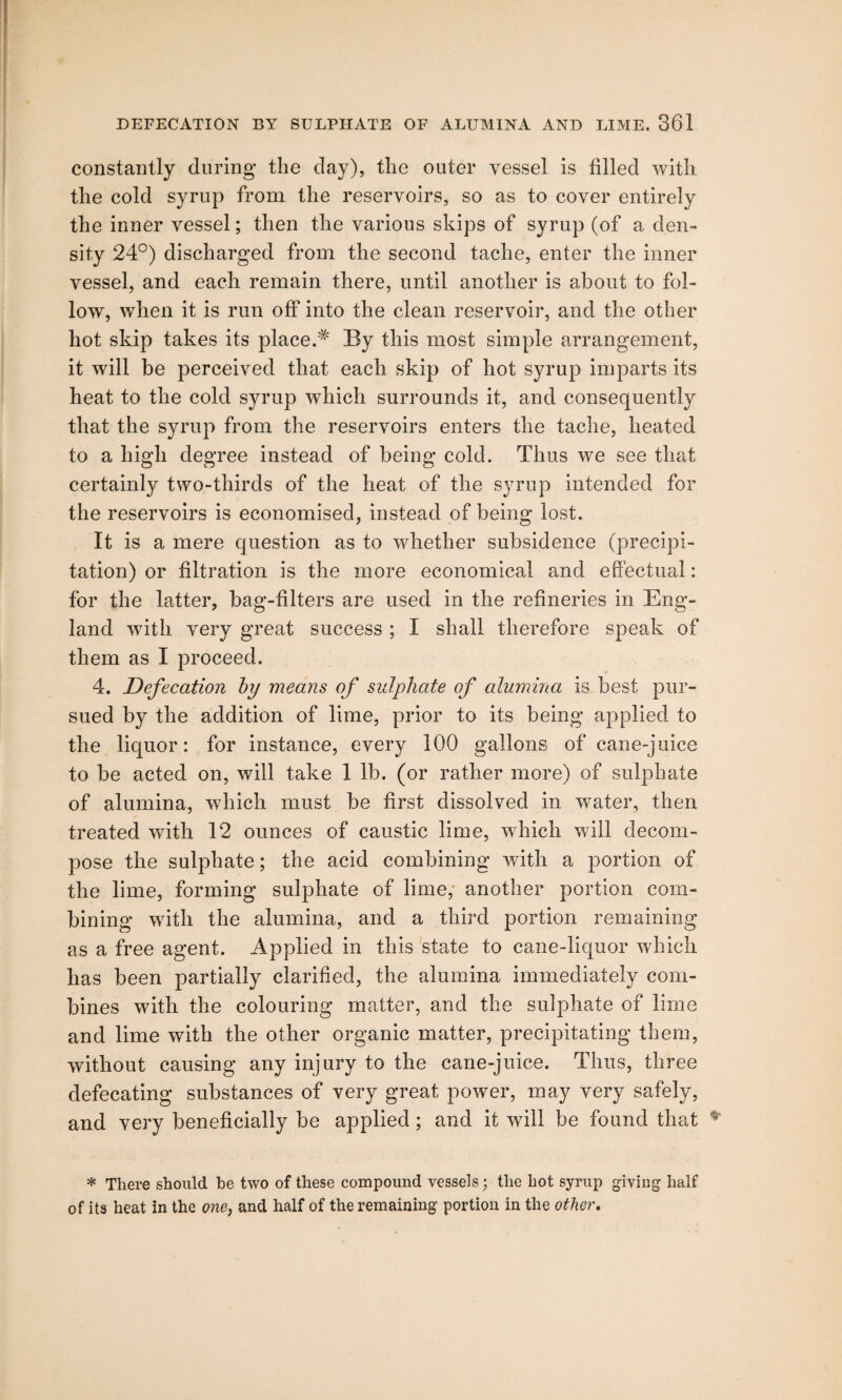 constantly (luring the day), the outer vessel is filled with the cold syrup from the reservoirs, so as to cover entirely the inner vessel; then the various skips of syrup (of a den¬ sity 24°) discharged from the second tache, enter the inner vessel, and each remain there, until another is about to fol¬ low, when it is run off into the clean reservoir, and the other hot skip takes its place.# By this most simple arrangement, it will be perceived that each skip of hot syrup imparts its heat to the cold syrup which surrounds it, and consequently that the syrup from the reservoirs enters the tache, heated to a high degree instead of being cold. Thus we see that certainly two-thirds of the heat of the syrup intended for the reservoirs is economised, instead of being lost. It is a mere question as to whether subsidence (precipi¬ tation) or filtration is the more economical and effectual: for the latter, bag-filters are used in the refineries in Eng¬ land with very great success ; I shall therefore speak of them as I proceed. 4. Defecation by means of sulphate of alumina is best pur¬ sued by the addition of lime, prior to its being applied to the liquor: for instance, every 100 gallons of cane-juice to be acted on, will take 1 lb. (or rather more) of sulphate of alumina, which must be first dissolved in water, then treated with 12 ounces of caustic lime, which will decom¬ pose the sulphate; the acid combining with a portion of the lime, forming sulphate of lime, another portion com¬ bining with the alumina, and a third portion remaining as a free agent. Applied in this state to cane-liquor which has been partially clarified, the alumina immediately com¬ bines with the colouring matter, and the sulphate of lime and lime with the other organic matter, precipitating them, without causing any injury to the cane-juice. Thus, three defecating substances of very great power, may very safely, and very beneficially be applied; and it will be found that * There should he two of these compound vessels 3 the hot syrup giving half of its heat in the one, and half of the remaining portion in the other.