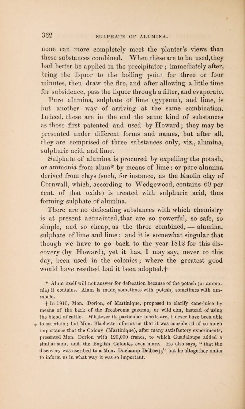 SULPHATE OF ALUMINA. none can more completely meet the planter’s views than these substances combined. When these are to be used,they had better be applied in the precipitator ; immediately after, bring the liquor to the boiling point for three or four minutes, then draw the fire, and after allowing a little time for subsidence, pass the liquor through a filter, and evaporate. Pure alumina, sulphate of lime (gypsum), and lime, is but another way of arriving at the same combination. Indeed, these are in the end the same kind of substances as those first patented and used by Howard; they may be presented under different forms and names, but after all, they are comprised of three substances only, viz., alumina, sulphuric acid, and lime. Sulphate of alumina is procured by expelling the potash, or ammonia from alum# by means of lime; or pure alumina derived from clays (such, for instance, as the Kaolin clay of Cornwall, which, according to Wedgewood, contains 60 per cent, of that oxide) is treated with sulphuric acid, thus forming sulphate of alumina. There are no defecating substances with which chemistry is at present acquainted,that are so powerful, so safe, so simple, and so cheap, as the three combined, — alumina, sulphate of lime and lime; and it is somewhat singular that though we have to go back to the year 1812 for this dis¬ covery (by Howard), yet it has, I may say, never to this day, been used in the colonies ; where the greatest good would have resulted had it been adopted.f * Alum itself will not answer for defecation because of the potash (or ammo¬ nia) it contains. Alum is made, sometimes with potash, sometimes with am¬ monia. f In 1816, Mon. Dorion, of Martinique, proposed to clarify cane-juice by means of the bark of the Treabroma gazuma, or wild elm, instead of using the blood of cattle. Whatever its particular merits are, I never have been able to ascertain; but Mon. Blachette informs us that it was considered of so much importance that the Colony (Martinique), after many satisfactory experiments, presented Mon. Dorion with 120,000 francs, to which Guadaloupe added a similar sum, and the English Colonies even more. He also says, ‘* that the discovery was ascribed to a Mon. Duchamp Delbecq;’* but he altogether omits to inform us in what way it was so important.