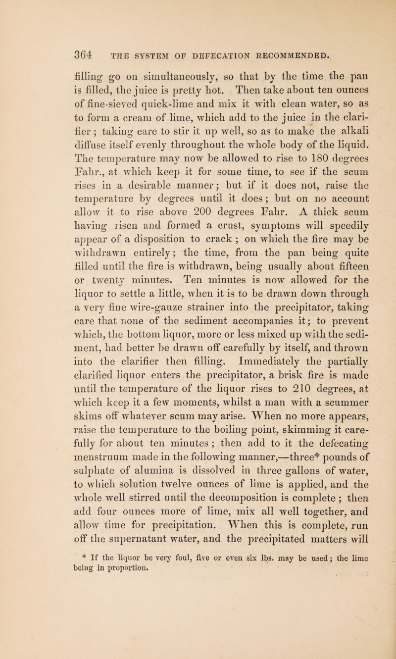 filling' go on simultaneously, so tliat by the time the pan is filled, the juice is pretty hot. Then take about ten ounces of fine-sieved quick-lime and mix it with clean water, so as to form a cream of lime, which add to the juice in the clari¬ fier ; taking care to stir it up well, so as to make the alkali diffuse itself evenly throughout the whole body of the liquid. The temperature may now be allowed to rise to 180 degrees Fahr., at which keep it for some time, to see if the scum rises in a desirable manner; but if it does not, raise the temperature by degrees until it does ; but on no account allow it to rise above 200 degrees Fahr. A thick scum having risen and formed a crust, symptoms will speedily appear of a disposition to crack ; on which the fire may be withdrawn entirely; the time, from the pan being quite filled until the fire is withdrawn, being usually about fifteen or twenty minutes. Ten minutes is now allowed for the liquor to settle a little, when it is to be drawn down through a very flue wire-gauze strainer into the precipitator, taking care that none of the sediment accompanies it; to prevent which, the bottom liquor, more or less mixed up with the sedi¬ ment, had better be drawn off carefully by itself, and thrown into the clarifier then filling. Immediately the partially clarified liquor enters the precipitator, a brisk fire is made until the temperature of the liquor rises to 210 degrees, at which keep it a few moments, whilst a man with a scammer skims off whatever scum may arise. When no more appears, raise the temperature to the boiling point, skimming it care¬ fully for about ten minutes ; then add to it the defecating menstruum made in the following manner,—three* pounds of sulphate of alumina is dissolved in three gallons of water, to which solution twelve ounces of lime is applied, and the whole well stirred until the decomposition is complete ; then add four ounces more of lime, mix all well together, and allow time for precipitation. When this is complete, run off the supernatant water, and the precipitated matters will * If the liquor be very foul, five or even six lbs. may be used; the lime being in proportion.