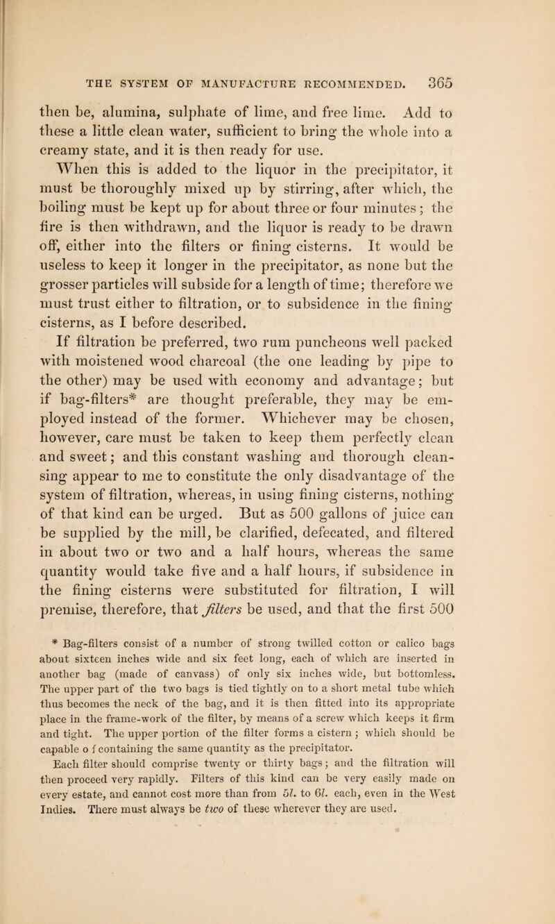 then be, alumina, sulphate of lime, and free lime. Add to these a little clean water, sufficient to bring the whole into a creamy state, and it is then ready for use. When this is added to the liquor in the precipitator, it must be thoroughly mixed up by stirring, after which, the boiling must be kept up for about three or four minutes ; the fire is then withdrawn, and the liquor is ready to be drawn off, either into the filters or fining cisterns. It would be useless to keep it longer in the precipitator, as none but the grosser particles will subside for a length of time; therefore we must trust either to filtration, or to subsidence in the fining cisterns, as I before described. If filtration be preferred, two rum puncheons well packed with moistened wood charcoal (the one leading by pipe to the other) may be used with economy and advantage; but if bag-filters# are thought preferable, they may be em¬ ployed instead of the former. Whichever may be chosen, however, care must be taken to keep them perfectly clean and sweet; and this constant washing and thorough clean¬ sing appear to me to constitute the only disadvantage of the system of filtration, whereas, in using fining cisterns, nothing of that kind can be urged. But as 500 gallons of juice can be supplied by the mill, be clarified, defecated, and filtered in about two or two and a half hours, whereas the same quantity would take five and a half hours, if subsidence in the fining cisterns were substituted for filtration, I will premise, therefore, that filters be used, and that the first 500 * Bag-filters consist of a number of strong twilled cotton or calico bags about sixteen inches wide and six feet long, each of which are inserted in another bag (made of canvass) of only six inches wide, but bottomless. The upper part of the two bags is tied tightly on to a short metal tube which thus becomes the neck of the bag, and it is then fitted into its appropriate place in the frame-work of the filter, by means of a screw which keeps it firm and tight. The upper portion of the filter forms a cistern ; which should be capable o { containing the same quantity as the precipitator. Each filter should comprise twenty or thirty bags • and the filtration will then proceed very rapidly. Filters of this kind can be very easily made on every estate, and cannot cost more than from 51. to 61. each, even in the West Indies. There must always be two of these wherever they are used.