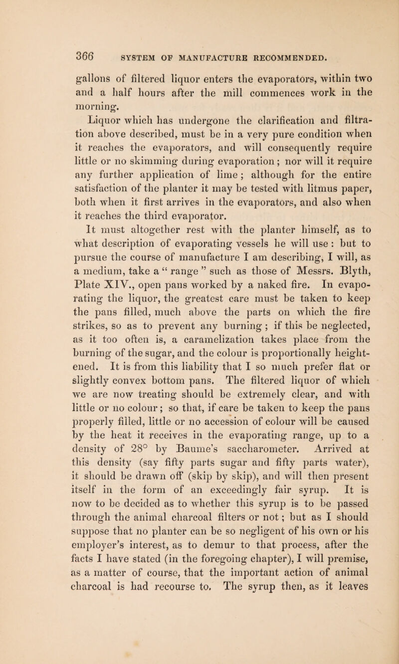 gallons of filtered liquor enters the evaporators, within two and a half hours after the mill commences work in the morning. Liquor which has undergone the clarification and filtra¬ tion above described, must be in a very pure condition when it reaches the evaporators, and will consequently require little or no skimming during evaporation; nor will it require any farther application of lime ; although for the entire satisfaction of the planter it may be tested with litmus paper, both when it first arrives in the evaporators, and also when it reaches the third evaporator. It must altogether rest with the planter himself, as to what description of evaporating vessels he will use : but to pursue the course of manufacture I am describing, I will, as a medium, take a “ range ” such as those of Messrs. Blyth, Plate XIV., open pans worked by a naked fire. In evapo¬ rating the liquor, the greatest care must be taken to keep the pans filled, much above the parts on which the fire strikes, so as to prevent any burning ; if this be neglected, as it too often is, a caramelization takes place from the burning of the sugar, and the colour is proportionally height¬ ened. It is from this liability that I so much prefer flat or slightly convex bottom pans. The filtered liquor of which we are now treating should be extremely clear, and with little or no colour; so that, if care be taken to keep the pans properly filled, little or no accession of colour will be caused by the heat it receives in the evaporating range, up to a density of 28° by Baume’s saccharometer. Arrived at this density (say fifty parts sugar and fifty parts water), it should be drawn off (skip by skip), and will then present itself in the form of an exceedingly fair syrup. It is now to be decided as to whether this syrup is to be passed through the animal charcoal filters or not; but as I should suppose that no planter can be so negligent of his own or his employer’s interest, as to demur to that process, after the facts I have stated (in the foregoing chapter), I will premise, as a matter of course, that the important action of animal charcoal is had recourse to. The syrup then, as it leaves