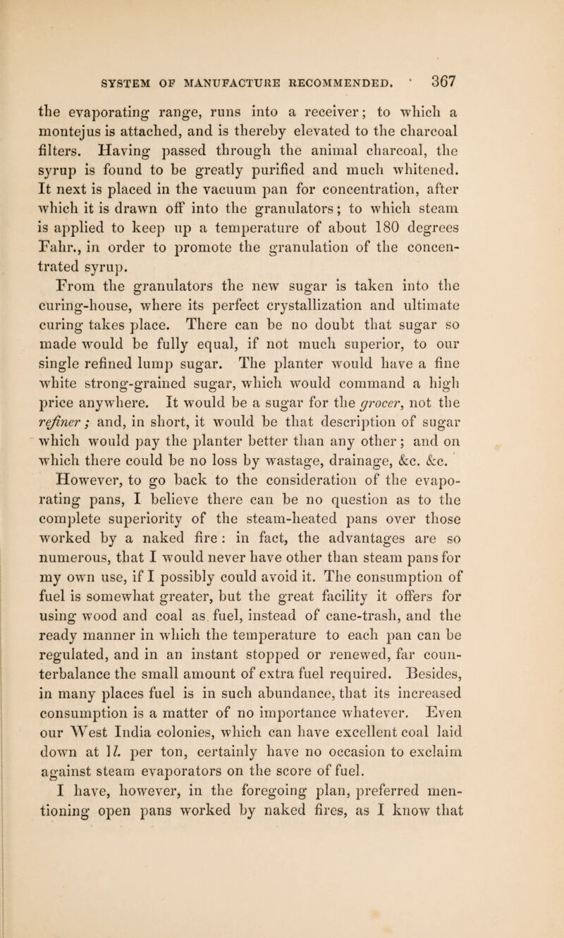 the evaporating range, runs into a receiver; to which a montejus is attached, and is thereby elevated to the charcoal filters. Having passed through the animal charcoal, the syrup is found to be greatly purified and much whitened. It next is placed in the vacuum pan for concentration, after which it is drawn off into the granulators; to which steam is applied to keep up a temperature of about 180 degrees Fahr., in order to promote the granulation of the concen¬ trated syrup. From the granulators the new sugar is taken into the curing-house, where its perfect crystallization and ultimate curing takes place. There can be no doubt that sugar so made would be fully equal, if not much superior, to our single refined lump sugar. The planter would have a fine white strong-grained sugar, which would command a high price anywhere. It would be a sugar for the grocer, not the refiner ; and, in short, it would be that description of sugar which would pay the planter better than any other; and on which there could be no loss by wastage, drainage, &c. &c. However, to go back to the consideration of the evapo¬ rating pans, I believe there can be no question as to the complete superiority of the steam-heated pans over those worked by a naked fire : in fact, the advantages are so numerous, that I would never have other than steam pans for my own use, if I possibly could avoid it. The consumption of fuel is somewhat greater, but the great facility it offers for using wood and coal as fuel, instead of cane-trash, and the ready manner in which the temperature to each pan can be regulated, and in an instant stopped or renewed, far coun¬ terbalance the small amount of extra fuel required. Besides, in many places fuel is in such abundance, that its increased consumption is a matter of no importance whatever. Even our West India colonies, which can have excellent coal laid down at \l. per ton, certainly have no occasion to exclaim against steam evaporators on the score of fuel. I have, however, in the foregoing plan, preferred men¬ tioning open pans worked by naked fires, as I know that