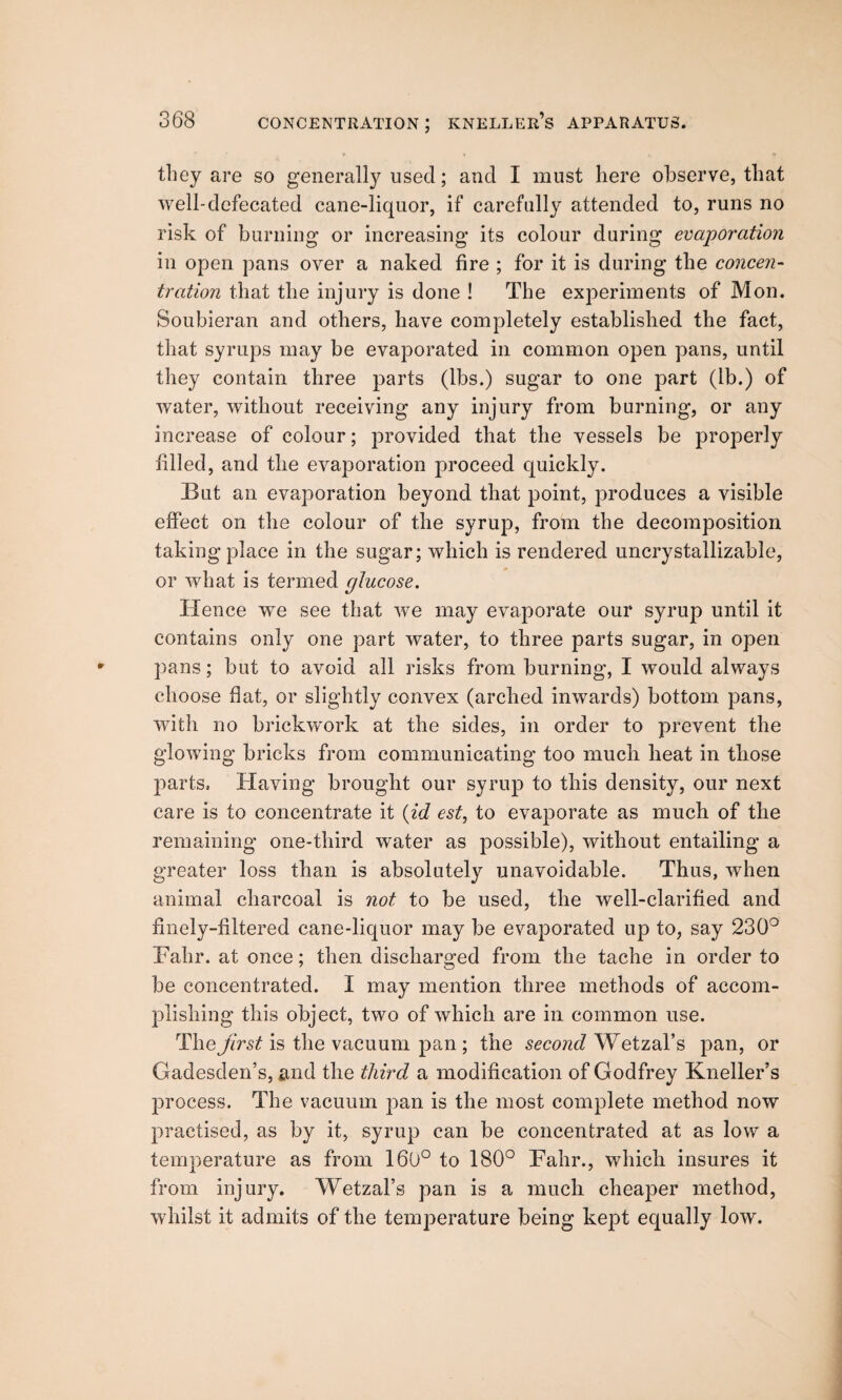 » 4 I T they are so generally used; and I must here observe, that well-defecated cane-liquor, if carefully attended to, runs no risk of burning or increasing its colour during evaporation in open pans over a naked fire ; for it is during the concen¬ tration that the injury is done ! The experiments of Mon. Soubieran and others, have completely established the fact, that syrups may be evaporated in common open pans, until they contain three parts (lbs.) sugar to one part (lb.) of water, without receiving any injury from burning, or any increase of colour; provided that the vessels be properly filled, and the evaporation proceed quickly. But an evaporation beyond that point, produces a visible effect on the colour of the syrup, from the decomposition taking place in the sugar; which is rendered uncrystallizable, or what is termed glucose. Hence we see that we may evaporate our syrup until it contains only one part water, to three parts sugar, in open pans; but to avoid all risks from burning, I would always choose flat, or slightly convex (arched inwards) bottom pans, with no brickwork at the sides, in order to prevent the glowing bricks from communicating too much heat in those parts. Having brought our syrup to this density, our next care is to concentrate it (id est, to evaporate as much of the remaining one-third water as possible), without entailing a greater loss than is absolutely unavoidable. Thus, when animal charcoal is not to be used, the well-clarified and finely-filtered cane-liquor may be evaporated up to, say 230° Fahr. at once; then discharged from the tache in order to be concentrated. I may mention three methods of accom¬ plishing this object, two of which are in common use. The first is the vacuum pan; the second Wetzal’s pan, or Gadesden’s, and the third a modification of Godfrey Kneller’s process. The vacuum pan is the most complete method now practised, as by it, syrup can be concentrated at as low a temperature as from 160° to 180° Fahr., which insures it from injury. Wetzal’s pan is a much cheaper method, whilst it admits of the temperature being kept equally low.