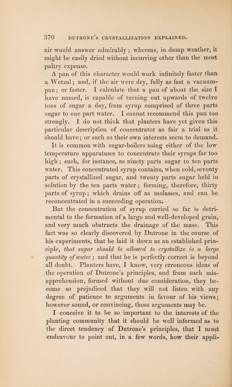 air would answer admirably ; whereas, in damp weather, it might be easily dried without incurring other than the most paltry expense. A pan of this character wTould work infinitely faster than a Wetzal; and, if the air were dry, fully as fast a vacuum- pan ; or faster. I calculate that a pan of about the size I have named, is capable of turning out upwards of twelve tons of sugar a day, from syrup comprised of three parts sugar to one part water. I cannot recommend this pan too strongly. I do not think that planters have yet given this particular description of concentrator as fair a trial as it should have; or such as their own interests seem to demand. It is common with sugar-boilers using either of the low temperature apparatuses to concentrate their syrups far too high ; such, for instance, as ninety parts sugar to ten parts water. This concentrated syrup contains, when cold, seventy parts of crystallized sugar, and twenty parts sugar held in solution by the ten parts water ; forming, therefore, thirty parts of syrup; which drains off as molasses, and can be reconcentrated in a succeeding operation. But the concentration of syrup carried so far is detri¬ mental to the formation of a large and well-developed grain, and very much obstructs the drainage of the mass. This fact was so clearly discovered by Dutrone in the course of his experiments, that he laid it down as an established prin¬ ciple, that sugar should he allowed to crystallize in a large quantity of water; and that he is perfectly correct is beyond all doubt. Planters have, I know, very erroneous ideas of the operation of Dutrone’s principles, and from such mis¬ apprehension, formed without due consideration, they be¬ come so prejudiced that they w7ill not listen with any degree of patience to arguments in favour of his views; however sound, or convincing, those arguments may be. I conceive it to be so important to the interests of the planting community that it should be well informed as to the direct tendency of Dutrone’s principles, that I must endeavour to point out, in a few words, how their appli-