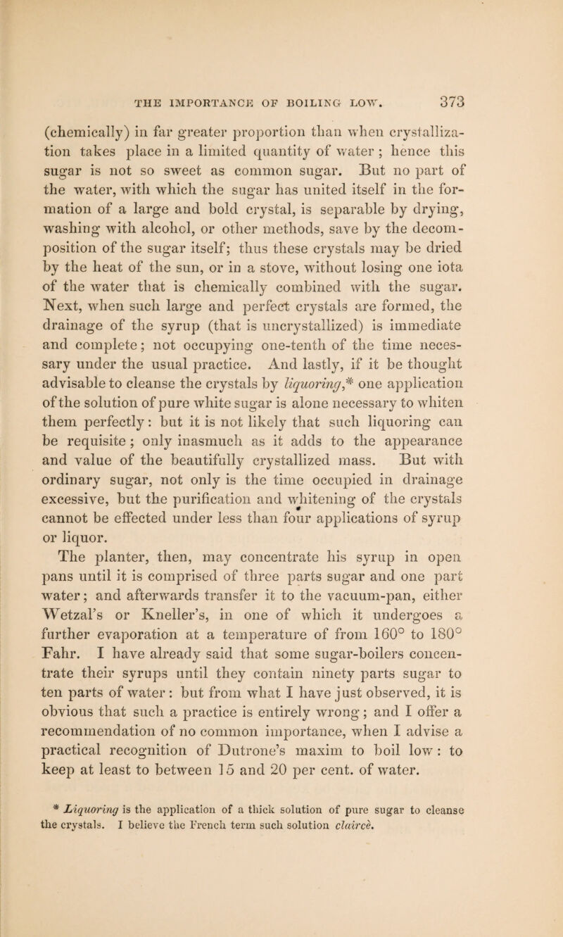 (chemicall)') in far greater proportion than when crystalliza¬ tion takes place in a limited quantity of water ; hence this sugar is not so sweet as common sugar. But no part of the water, with which the sugar has united itself in the for¬ mation of a large and hold crystal, is separable by drying, washing with alcohol, or other methods, save by the decom¬ position of the sugar itself; thus these crystals may be dried by the heat of the sun, or in a stove, without losing one iota of the water that is chemically combined with the sugar. Next, when such large and perfect crystals are formed, the drainage of the syrup (that is uncrystallized) is immediate and complete; not occupying one-tenth of the time neces¬ sary under the usual practice. And lastly, if it be thought advisable to cleanse the crystals by liquoring,# one application of the solution of pure white sugar is alone necessary to whiten them perfectly: but it is not likely that such liquoring can be requisite ; only inasmuch as it adds to the appearance and value of the beautifully crystallized mass. But with ordinary sugar, not only is the time occupied in drainage excessive, but the purification and whitening of the crystals cannot be effected under less than four applications of syrup or liquor. The planter, then, may concentrate his syrup in open pans until it is comprised of three parts sugar and one part water; and afterwards transfer it to the vacuum-pan, either Wetzal’s or Kneller’s, in one of which it undergoes a further evaporation at a temperature of from 160° to 180° Fahr. I have already said that some sugar-boilers concen¬ trate their syrups until they contain ninety parts sugar to ten parts of water : but from what I have just observed, it is obvious that such a practice is entirely wrong; and I offer a recommendation of no common importance, when I advise a practical recognition of Dutrone’s maxim to boil low : to keep at least to between 15 and 20 per cent, of water. * Liquoring is the application of a thick solution of pure sugar to cleanse the crystals. I believe the French term such solution clairce.