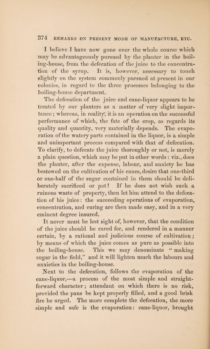 I believe I have now gone over the whole course which may be advantageously pursued by the planter in the boil¬ ing-house, from the defecation of the juice to the concentra¬ tion of the syrup. It is, however, necessary to touch slightly on the system commonly pursued at present in our colonies, in regard to the three processes belonging to the boiling-house department. The defecation of the juice and cane-liquor appears to be treated by our planters as a matter of very slight impor¬ tance ; whereas, in reality; it is an operation on the successful performance of which, the fate of the crop, as regards its quality and quantity, very materially depends. The evapo¬ ration of the watery parts contained in the liquor, is a simple and unimportant process compared with that of defecation. To clarify, to defecate the juice thoroughly or not, is merely a plain question, which may be put in other words : viz., does the planter, after the expense, labour, and anxiety he has bestowed on the cultivation of his canes, desire that one-third or one-half of the sugar contained in them should be deli¬ berately sacrificed or not? If he does not wish such a ruinous waste of property, then let him attend to the defeca¬ tion of his juice: the succeeding operations of evaporation, concentration, and curing are then made easy, and in a very eminent degree insured. It never must be lost sight of, however, that the condition of the juice should be cared for, and rendered in a manner certain, by a rational and judicious course of cultivation ; by means of which the juice comes as pure as possible into the boiling-house. This we may denominate “ making sugar in the field,” and it will lighten much the labours and anxieties in the boiling-house. Next to the defecation, follows the evaporation of the cane-liquor,—a process of the most simple and straight¬ forward character; attendant on which there is no risk, provided the pans be kept properly filled, and a good brisk fire be urged. The more complete the defecation, the more simple and safe is the evaporation: cane-liquor, brought