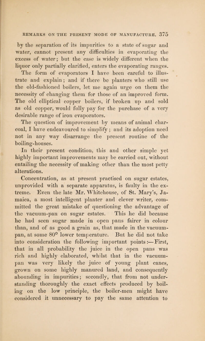 by the separation of its impurities to a state of sugar and water, cannot present any difficulties in evaporating the excess of water; but the case is widely different when the liquor only partially clarified, enters the evaporating ranges. The form of evaporators I have been careful to illus¬ trate and explain; and if there be planters who still use the old-fashioned boilers, let me again urge on them the necessity of changing them for those of an improved form. The old elliptical copper boilers, if broken up and sold as old copper, would fully pay for the purchase of a very desirable range of iron evaporators. The question of improvement by means of animal char¬ coal, I have endeavoured to simplify ; and its adoption need not in any way disarrange the present routine of the boiling-houses. In their present condition, this and other simple yet highly important improvements may be carried out, without entailing the necessity of making other than the most petty alterations. Concentration, as at present practised on sugar estates, unprovided with a separate apparatus, is faulty in the ex¬ treme. Even the late Mr. Whitehouse, of St. Mary’s, Ja¬ maica, a most intelligent planter and clever writer, com¬ mitted the great mistake of questioning the advantage of the vacuum-pan on sugar estates. This he did because he had seen sugar made in open pans fairer in colour than, and of as good a grain as, that made in the vacuum- pan, at some 80° lower temperature. But he did not take into consideration the following important points:—First, that in all probability the juice in the open pans was rich and highly elaborated, whilst that in the vacuum- pan was very likely the juice of young plant canes, grown on some highly manured land, and consequently abounding in impurities; secondly, that from not under¬ standing thoroughly the exact effects produced by boil¬ ing on the low principle, the boiler-men might have considered it unnecessary to pay the same attention to