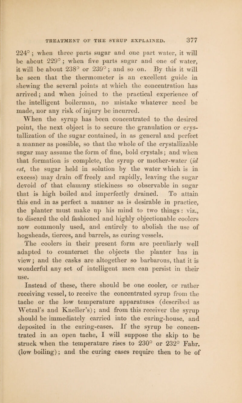 224° ; when three parts sugar and one part water, it will he about 229° ; when five parts sugar and one of water, it wall be about 2383 or 239° ; and so on. By this it will be seen that the thermometer is an excellent guide in shewing the several points at which the concentration has arrived; and when joined to the practical experience of the intelligent boilerman, no mistake whatever need be made, nor any risk of injury be incurred. When the syrup has been concentrated to the desired point, the next object is to secure the granulation or crys¬ tallization of the sugar contained, in as general and perfect a manner as possible, so that the whole of the crystallizable sugar may assume the form of fine, bold crystals; and when that formation is complete, the syrup or mother-water (id est, the sugar held in solution by the water which is in excess) may drain off freely and rapidly, leaving the sugar devoid of that clammy stickiness so observable in sugar that is high boiled and imperfectly drained. To attain this end in as perfect a manner as is desirable in practice, the planter must make up his mind to two things : viz., to discard the old fashioned and highly objectionable coolers now commonly used, and entirely to abolish the use of hogsheads, tierces, and barrels, as curing vessels. The coolers in their present form are peculiarly well adapted to counteract the objects the planter has in view; and the casks are altogether so barbarous, that it is wonderful any set of intelligent men can persist in their use. Instead of these, there should be one cooler, or rather receiving vessel, to receive the concentrated syrup from the tache or the low temperature apparatuses (described as Wetzal’s and Kneller’s); and from this receiver the syrup should be immediately carried into the curing-house, and deposited in the curing-cases. If the syrup be concen¬ trated in an open tache, I will suppose the skip to be struck when the temperature rises to 230° or 232° Fahr. (low boiling); and the curing cases require then to be of