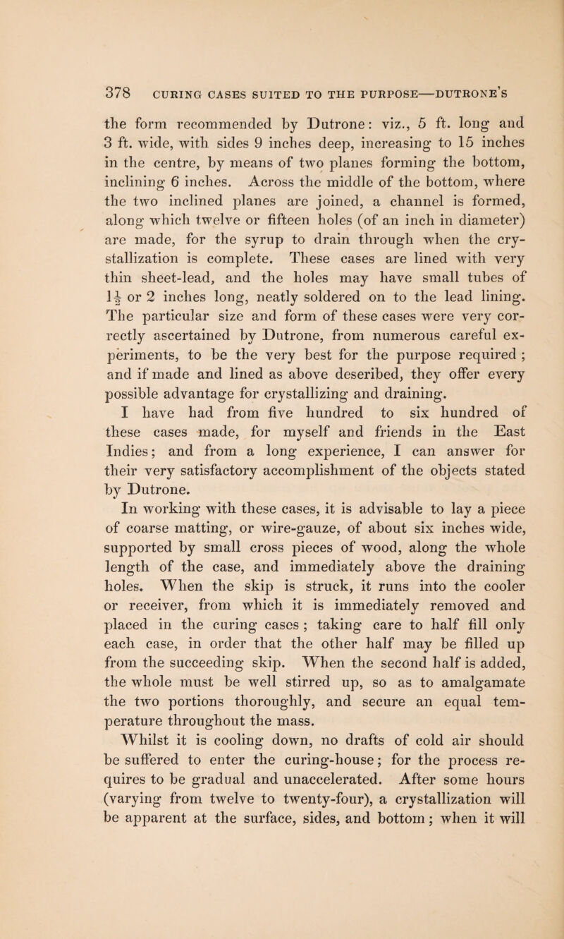 the form recommended by Dutrone: viz., 5 ft. long and 3 ft. wide, with sides 9 inches deep, increasing to 15 inches in the centre, by means of two planes forming the bottom, inclining 6 inches. Across the middle of the bottom, where the two inclined planes are joined, a channel is formed, along which twelve or fifteen holes (of an inch in diameter) are made, for the syrup to drain through when the cry¬ stallization is complete. These cases are lined with very thin sheet-lead, and the holes may have small tubes of H or 2 inches long, neatly soldered on to the lead lining. The particular size and form of these cases were very cor¬ rectly ascertained by Dutrone, from numerous careful ex¬ periments, to be the very best for the purpose required ; and if made and lined as above described, they offer every possible advantage for crystallizing and draining. I have had from five hundred to six hundred of these cases made, for myself and friends in the East Indies; and from a long experience, I can answer for their very satisfactory accomplishment of the objects stated by Dutrone. In working with these cases, it is advisable to lay a piece of coarse matting, or wire-gauze, of about six inches wide, supported by small cross pieces of wood, along the whole length of the case, and immediately above the draining holes. When the skip is struck, it runs into the cooler or receiver, from which it is immediately removed and placed in the curing cases ; taking care to half fill only each case, in order that the other half may be filled up from the succeeding skip. When the second half is added, the whole must be well stirred up, so as to amalgamate the two portions thoroughly, and secure an equal tem¬ perature throughout the mass. Whilst it is cooling down, no drafts of cold air should be suffered to enter the curing-house; for the process re¬ quires to be gradual and unaccelerated. After some hours (varying from twelve to twenty-four), a crystallization will be apparent at the surface, sides, and bottom; when it will