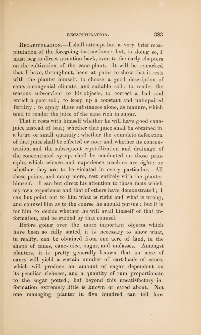 Recapitulation.—I shall attempt but a very brief reca¬ pitulation of the foregoing instructions : but, in doing so, I must beg to direct attention back, even to the early chapters on the cultivation of the cane-plant. It will be remarked that I have, throughout, been at pains to show that it rests with the planter himself, to choose a good description of cane, a congenial climate, and suitable soil; to render the seasons subservient to his objects; to correct a bad and enrich a poor soil; to keep up a constant and unimpaired fertility ; to apply those substances alone, as manure, which tend to render the juice of the cane rich in sugar. That it rests with himself whether he will have good cane- juice instead of bad; whether that juice shall be obtained in a large or small quantity; whether the complete defecation of that juice shall be effected or not; and whether its concen¬ tration, and the subsequent crystallization and drainage of the concentrated syrup, shall be conducted on those prin¬ ciples which science and experience teach us are right; or whether they are to be violated in every particular. All these points, and many more, rest entirely with the planter himself. I can but direct his attention to those facts which my own experience and that of others have demonstrated ; I can but point out to him what is right and what is wrong, and counsel him as to the course he should pursue : but it is for him to decide whether he will avail himself of that in¬ formation, and be guided by that counsel. Before going over the more important objects which have been so fully stated, it is necessary to show what, in reality, can be obtained from one acre of land, in the shape of canes, cane-juice, sugar, and molasses. Amongst planters, it is pretty generally known that an acre of canes will yield a certain number of cart-loads of canes, which will produce an amount of sugar dependent on its peculiar richness, and a quantity of rum proportionate to the sugar potted; but beyond this unsatisfactory in¬ formation extremely little is known or cared about. Not one managing planter in five hundred can tell how