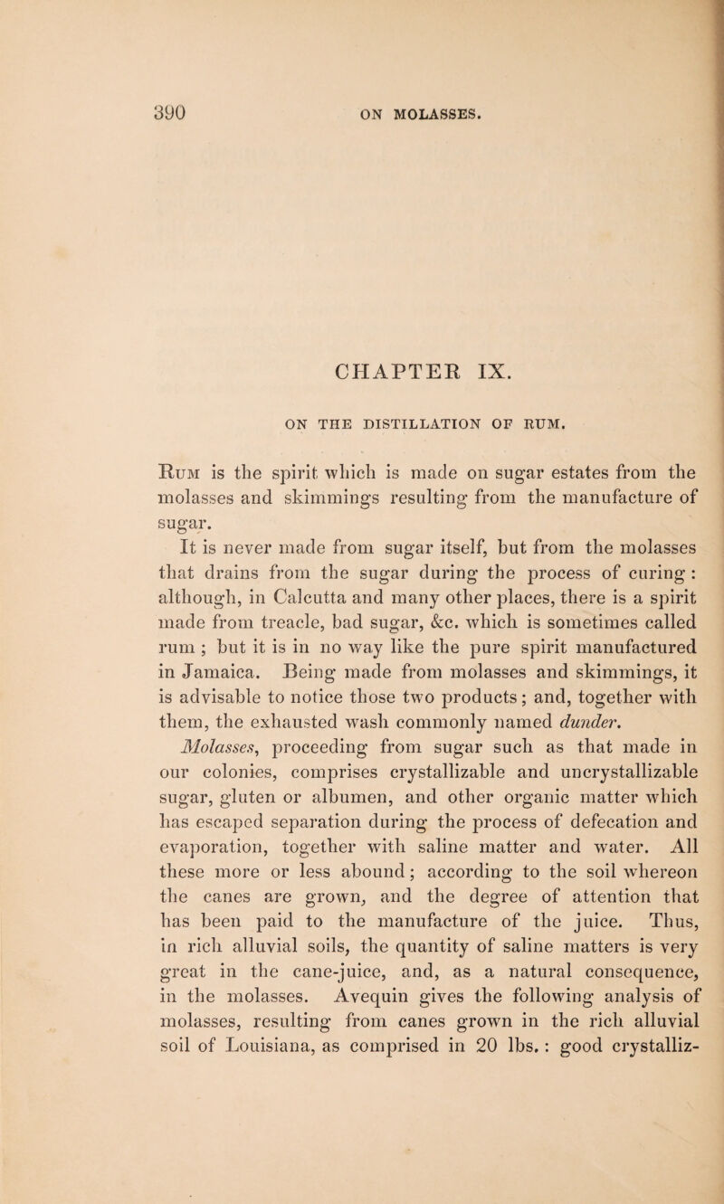 CHAPTER IX. ON THE DISTILLATION OF RUM. Rum is the spirit which is made on sugar estates from the molasses and shimmings resulting from the manufacture of sugar. It is never made from sugar itself, but from the molasses that drains from the sugar during the process of curing : although, in Calcutta and many other places, there is a spirit made from treacle, bad sugar, &c. which is sometimes called rum ; but it is in no way like the pure spirit manufactured in Jamaica. Being made from molasses and skimmings, it is advisable to notice those two products; and, together with them, the exhausted wash commonly named dunder. Molasses, proceeding from sugar such as that made in our colonies, comprises crystallizable and uncrystallizable sugar, gluten or albumen, and other organic matter which has escaped separation during the process of defecation and evaporation, together with saline matter and water. All these more or less abound; according to the soil whereon the canes are grown, and the degree of attention that has been paid to the manufacture of the juice. Thus, in rich alluvial soils, the quantity of saline matters is very great in the cane-juice, and, as a natural consequence, in the molasses. Avequin gives the following analysis of molasses, resulting from canes grown in the rich alluvial soil of Louisiana, as comprised in 20 lbs.: good crystalliz-