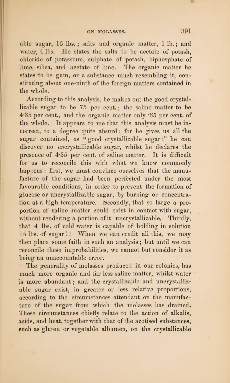 able sugar, 15 lbs. ; salts and organic matter, 1 lb.; and water, 4 lbs. He states the salts to be acetate of potash, chloride of potassium, sulphate of potash, biphosphate of lime, silica, and acetate of lime. The organic matter he states to be gum, or a substance much resembling it, con¬ stituting about one-ninth of the foreign matters contained in the whole. According to this analysis, he makes out the good crystal- lizable sugar to be 75 per cent.; the saline matter to be 4*35 per cent., and the organic matter only *65 per cent, of the whole. It appears to me that this analysis must be in¬ correct, to a degree quite absurd ; for he gives us all the sugar contained, as “ good crystallizable sugarhe can discover no ^crystallizable sugar, whilst he declares the presence of 4*35 per cent, of saline matter. It is difficult for us to reconcile this with what we know commonly happens : first, we must convince ourselves that the manu¬ facture of the sugar had been perfected under the most favourable conditions, in order to prevent the formation of glucose or uncrystallizable sugar, by burning or concentra¬ tion at a high temperature. Secondly, that so large a pro¬ portion of saline matter could exist in contact with sugar, without rendering a portion of it uncrystallizable. Thirdly, that 4 lbs. of cold water is capable of holding in solution 15 lbs. of sugar !! When we can credit all this, we may then place some faith in such an analysis; but until we can reconcile these improbabilities, wre cannot but consider it as being an unaccountable error. The generality of molasses produced in our colonies, has much more organic and far less saline matter, whilst water is more abundant; and the crystallizable and uncrystalliz¬ able sugar exist, in greater or less relative proportions, according to the circumstances attendant on the manufac¬ ture of the sugar from which the molasses has drained. These circumstances chiefly relate to the action of alkalis, acids, and heat, together with that of the azotised substances, such as gluten or vegetable albumen, on the crystallizable