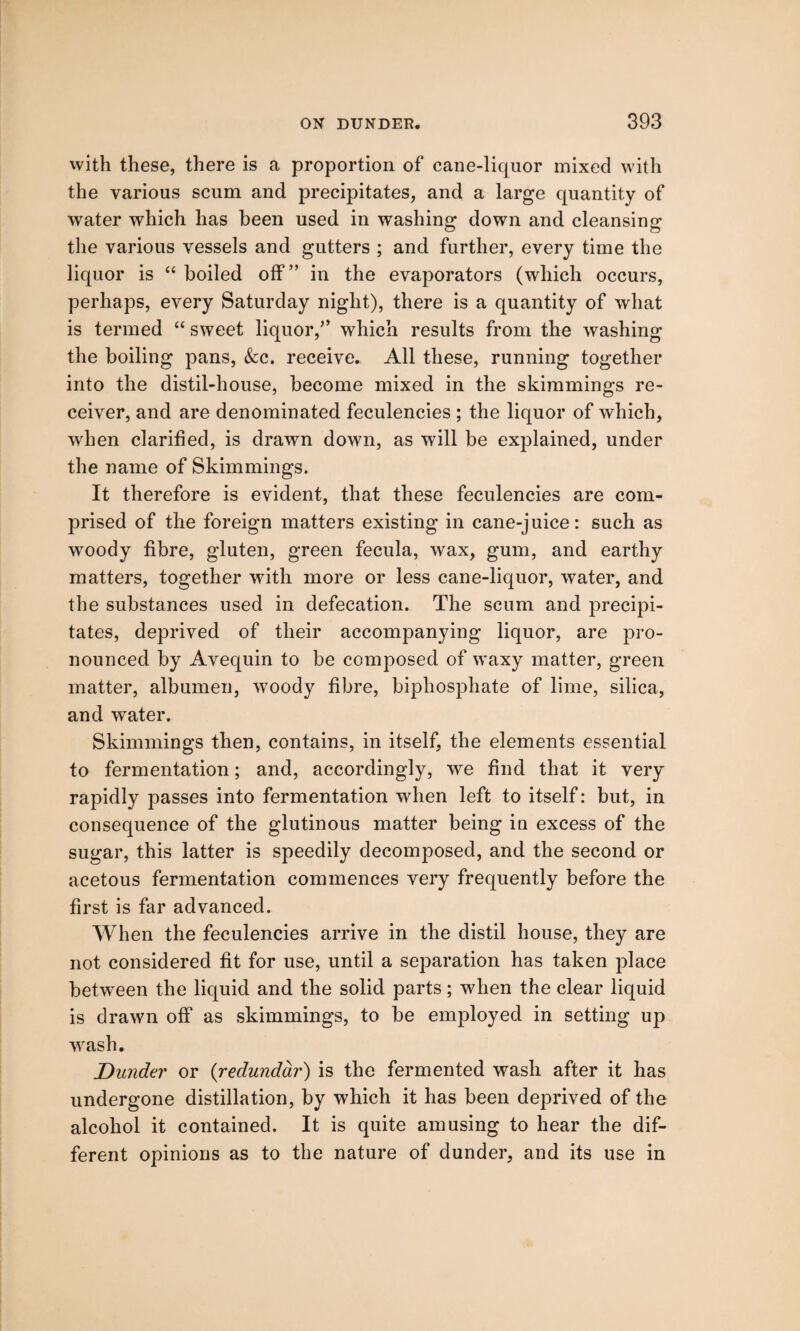 with these, there is a proportion of cane-liquor mixed with the various scum and precipitates, and a large quantity of water which has been used in washing down and cleansing the various vessels and gutters ; and further, every time the liquor is “ boiled off” in the evaporators (which occurs, perhaps, every Saturday night), there is a quantity of what is termed “ sweet liquor,” which results from the washing the boiling pans, &c. receive. All these, running together into the distil-house, become mixed in the shimmings re¬ ceiver, and are denominated feculencies ; the liquor of which, when clarified, is drawn down, as will be explained, under the name of Skimmings. It therefore is evident, that these feculencies are com¬ prised of the foreign matters existing in cane-juice: such as woody fibre, gluten, green fecula, wax, gum, and earthy matters, together with more or less cane-liquor, water, and the substances used in defecation. The scum and precipi¬ tates, deprived of their accompanying liquor, are pro¬ nounced by Avequin to be composed of waxy matter, green matter, albumen, woody fibre, biphosphate of lime, silica, and water. Skimmings then, contains, in itself, the elements essential to fermentation; and, accordingly, we find that it very rapidly passes into fermentation when left to itself: but, in consequence of the glutinous matter being in excess of the sugar, this latter is speedily decomposed, and the second or acetous fermentation commences very frequently before the first is far advanced. When the feculencies arrive in the distil house, they are not considered fit for use, until a separation has taken place between the liquid and the solid parts; when the clear liquid is drawn off as skimmings, to be employed in setting up wash. Dunder or (redunddr) is the fermented wash after it has undergone distillation, by which it has been deprived of the alcohol it contained. It is quite amusing to hear the dif¬ ferent opinions as to the nature of dunder, and its use in