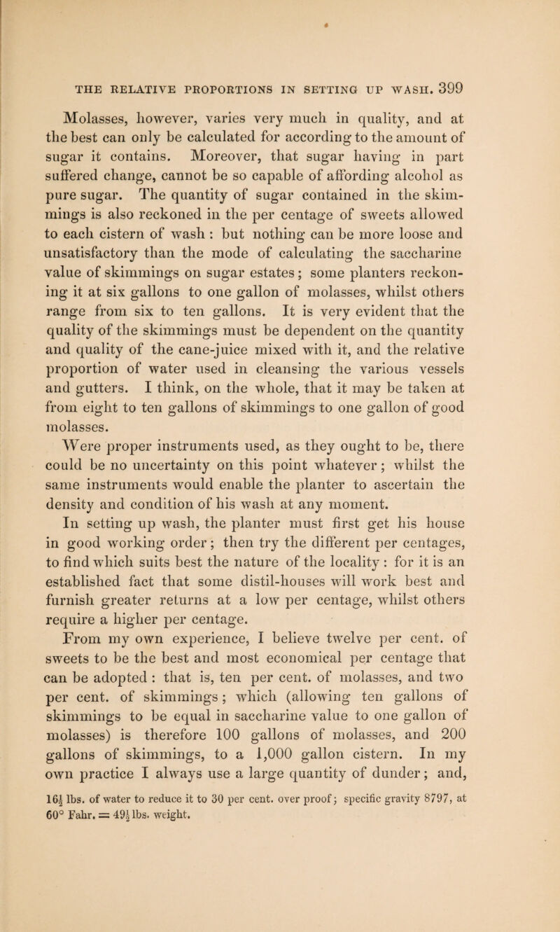 Molasses, however, varies very much in quality, and at the best can only be calculated for according to the amount of sugar it contains. Moreover, that sugar having in part suffered change, cannot be so capable of affording alcohol as pure sugar. The quantity of sugar contained in the shim¬ mings is also reckoned in the per centage of sweets allowed to each cistern of wash : but nothing can be more loose and unsatisfactory than the mode of calculating the saccharine value of skimmings on sugar estates; some planters reckon¬ ing it at six gallons to one gallon of molasses, whilst others range from six to ten gallons. It is very evident that the quality of the skimmings must be dependent on the quantity and quality of the cane-juice mixed with it, and the relative proportion of water used in cleansing the various vessels and gutters. I think, on the whole, that it may be taken at from eight to ten gallons of skimmings to one gallon of good molasses. Were proper instruments used, as they ought to be, there could be no uncertainty on this point whatever; whilst the same instruments would enable the planter to ascertain the density and condition of his wash at any moment. In setting up wash, the planter must first get his house in good working order; then try the different per centages, to find which suits best the nature of the locality : for it is an established fact that some distil-houses will work best and furnish greater returns at a low per centage, whilst others require a higher per centage. From my own experience, I believe twelve per cent, of sweets to be the best and most economical per centage that can be adopted : that is, ten per cent, of molasses, and two per cent, of skimmings; which (allowing ten gallons of skimmings to be equal in saccharine value to one gallon of molasses) is therefore 100 gallons of molasses, and 200 gallons of skimmings, to a 1,000 gallon cistern. In my own practice I always use a large quantity of dunder; and, 16^ lbs. of water to reduce it to 30 per cent, over proof; specific gravity 8797, at 60° Fahr. = 49^ lbs. weight.