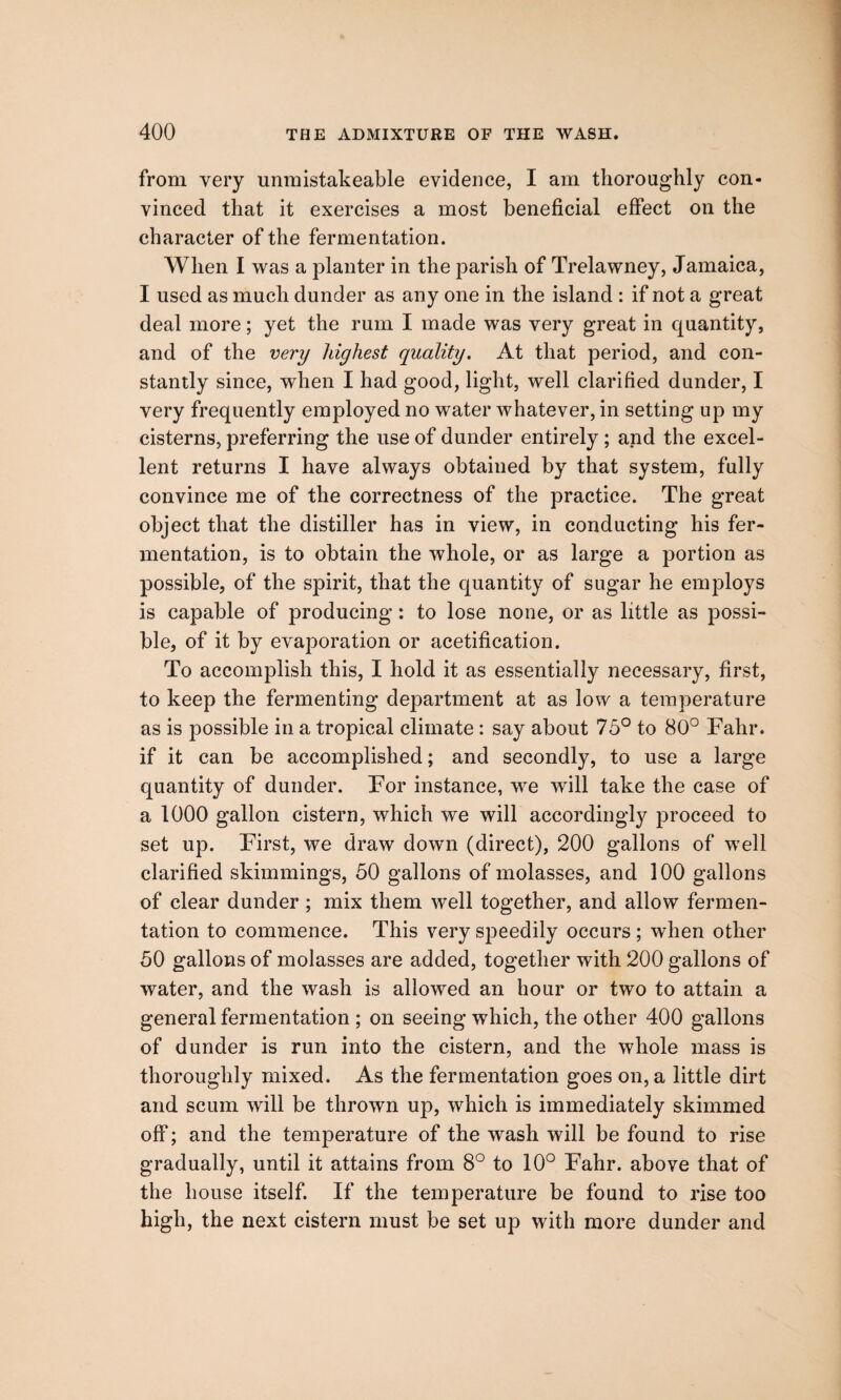 from very unmistakeable evidence, I am thoroughly con¬ vinced that it exercises a most beneficial effect on the character of the fermentation. When I was a planter in the parish of Trelawney, Jamaica, I used as much dunder as any one in the island : if not a great deal more; yet the rum I made was very great in quantity, and of the very highest quality. At that period, and con¬ stantly since, when I had good, light, well clarified dunder, I very frequently employed no water whatever, in setting up my cisterns, preferring the use of dunder entirely ; and the excel¬ lent returns I have always obtained by that system, fully convince me of the correctness of the practice. The great object that the distiller has in view, in conducting his fer¬ mentation, is to obtain the whole, or as large a portion as possible, of the spirit, that the quantity of sugar he employs is capable of producing: to lose none, or as little as possi¬ ble, of it by evaporation or acetification. To accomplish this, I hold it as essentially necessary, first, to keep the fermenting department at as low a temperature as is possible in a tropical climate : say about 75° to 80° Fahr. if it can be accomplished; and secondly, to use a large quantity of dunder. For instance, we will take the case of a 1000 gallon cistern, which we will accordingly proceed to set up. First, we draw down (direct), 200 gallons of well clarified skimmings, 50 gallons of molasses, and 100 gallons of clear dunder ; mix them well together, and allow fermen¬ tation to commence. This very speedily occurs ; when other 50 gallons of molasses are added, together with 200 gallons of water, and the wash is allowed an hour or two to attain a general fermentation ; on seeing which, the other 400 gallons of dunder is run into the cistern, and the whole mass is thoroughly mixed. As the fermentation goes on, a little dirt and scum will be thrown up, which is immediately skimmed off; and the temperature of the wash will be found to rise gradually, until it attains from 8° to 10° Fahr. above that of the house itself. If the temperature be found to rise too high, the next cistern must be set up with more dunder and