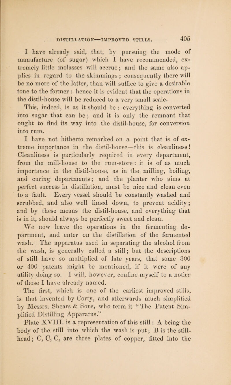 DISTILLATION—IMPROVED STILLS. 1 have already said, that, by pursuing the mode of manufacture (of sugar) which I have recommended, ex¬ tremely little molasses will accrue; and the same also ap- jfiies in regard to the skimmings ; consequently there will be no more of the latter, than will suffice to give a desirable tone to the former : hence it is evident that the operations in the distil-house will be reduced to a very small scale. This, indeed, is as it should be : everything is converted into sugar that can be ; and it is only the remnant that ought to find its way into the distil-house, for conversion into rum. I have not hitherto remarked on a point that is of ex¬ treme importance in the distil-house—this is cleanliness! Cleanliness is particularly required in every department, from the mill-house to the rum-store : it is of as much importance in the distil-house, as in the milling, boiling, and curing departments; and the planter who aims at perfect success in distillation, must be nice and clean even to a fault. Every vessel should be constantly washed and scrubbed, and also well limed down, to prevent acidity; and by these means the distil-house, and everything that is in it, should always be perfectly sweet and clean. We now leave the operations in the fermenting de¬ partment, and enter on the distillation of the fermented wash. The apparatus used in separating the alcohol from the wash, is generally called a still; but the descriptions of still have so multiplied of late years, that some 300 or 400 patents might be mentioned, if it were of any utility doing so. I will, however, confine myself to a notice of those I have already named. The first, which is one of the earliest improved stills, is that invented by Corty, and afterwards much simplified by Messrs. Shears & Sons, who term it “The Patent Sim¬ plified Distilling Apparatus.” Plate XVIII. is a representation of this still: A being the body of the still into which the wash is put; B is the still- head ; C, C, C, are three plates of copper, fitted into the