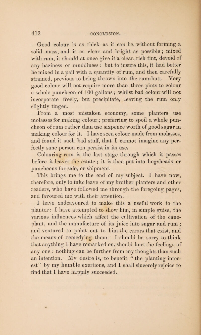 Good colour is as thick as it can be, without forming a solid mass, and is as clear and bright as possible ; mixed with rum, it should at once give it a clear, rich tint, devoid of any haziness or muddiness : but to insure this, it had better be mixed in a pail with a quantity of rum, and then carefully strained, previous to being thrown into the rum-butt. Very good colour will not require more than three pints to colour a whole puncheon of 100 gallons ; whilst bad colour will not incorporate freely, but precipitate, leaving the rum only slightly tinged. From a most mistaken economy, some planters use molasses for making colour; preferring to spoil a whole pun¬ cheon of rum rather than use sixpence worth of good sugar in making colour for it. I have seen colour made from molasses, and found it such bad stuff, that I cannot imagine any per¬ fectly sane person can persist in its use. Colouring rum is the last stage through which it passes before it leaves the estate ; it is then put into hogsheads or puncheons for sale, or shipment. This brings me to the end of my subject. I have now, therefore, only to take leave of my brother planters and other readers, who have followed me through the foregoing pages, and favoured me with their attention. I have endeavoured to make this a useful work to the planter : I have attempted to show him, in simple guise, the various influences which affect the cultivation of the cane- plant, and the manufacture of its juice into sugar and rum ; and ventured to point out to him the errors that exist, and the means of remedying them. I should be sorry to think that anything I have remarked on, should hurt the feelings of any one : nothing can be further from my thoughts than such an intention. My desire is, to benefit “ the planting inter¬ est” by my humble exertions, and I shall sincerely rejoice to find that I have happily succeeded.