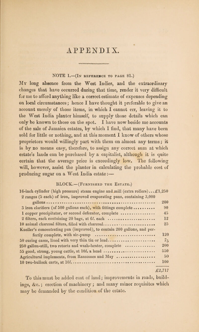 APPENDIX. NOTE 1.—(In reference to page 81.) My long absence from the West Indies, and the extraordinary changes that have occurred during that time, render it very difficult for me to afford anything like a correct estimate of expenses depending on local circumstances; hence I have thought it preferable to give an account merely of those items, in which I cannot err, leaving it to the West India planter himself, to supply those details which can only be known to those on the spot. I have now beside me accounts of the sale of Jamaica estates, by which I find, that many have been sold for little or nothing, and at this moment I know of others whose proprietors would willingly part with them on almost any terms; it is by no means easy, therefore, to assign any correct sum at which estate’s lands can be purchased by a capitalist, although it is quite certain that the average price is exceedingly low. The following- will, however, assist the planter in calculating the probable cost of producing sugar on a West India estate:— BLOCK.—(Furnished the Estate.) 16-inch cylinder (high pressure) steam engine and mill (extra rollers).. .,£1,250 2 ranges (5 each) of iron, improved evaporating pans, containing 3,000 gallons..... 200 3 iron clarifiers (of 500 gallons each), with fittings complete .. 90 1 copper precipitator, or second defecator, complete ... 45 2 filters, each containing 20 bags, at 61. each . 12 10 animal charcoal filters, filled with charcoal... 25 Kneller’s concentrating pan (improved), to contain 200 gallons, and per¬ fectly complete, with air-pump .. 120 50 curing cases, lined with very thin tin or lead. 75 250 gallon-still, two retorts and wash-heater, complete . 200 55 good, strong, young cattle, at 10?. a head... 550 Agricultural implements, from Ransomes and May .. 50 10 two-bullock carts, at 10?. 100 .£2,717 To this must be added cost of land; improvements in roads, build¬ ings, &c,; erection of machinery ; and many minor requisites which may be demanded by the condition of the estate.