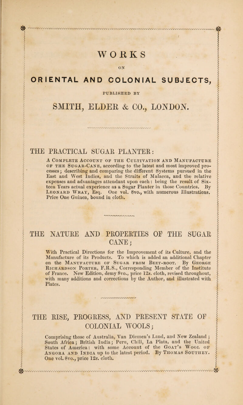 $ -® WOfiKS ON ORIENTAL AND COLONIAL SUBJECTS, PUBLISHED BY SMITH, ELDER & CO., LONDON. THE PEACTICAL SUGAE PLANTEE: A Complete Account of the Cultivation and Manufacture of the Sugar-Cane, according to the latest and most impi’oved pro¬ cesses; describing and comparing the different Systems pursued in the East and West Indies, and the Straits of Malacca, and the relative expenses and advantages attendant upon each : being the result of Six¬ teen Years actual experience as a Sugar Planter in those Countries. By Leonard Wray, Esq. One vol. 8vo., with numerous Illustrations. Price One Guinea, bound in cloth. THE NATUEE AND PEOPEETIES OP THE SUGAE CANE; With Practical Directions for the Improvement of its Culture, and the Manufacture of its Products. To which is added an additional Chapter on the Manufacture of Sugar from Beet-root. By George Richardson Porter, F.R.S., Corresponding Member of the Institute of France. New Edition, demy 8vo., price 12s. cloth, revised throughout, with many additions and corrections by the Author, and illustrated with Plates. THE RISE, PROGRESS, AND PRESENT STATE OF COLONIAL WOOLS; Comprising those of Australia, Van Diemen’s Land, and New Zealand ; South Africa; British India; Peru, Chili, La Plata, and the United States of America: with some Account of the Goat’s Wool of Angora and India up to the latest period. By Thomas Southey. One vol. 8vo., price 12s. cloth.