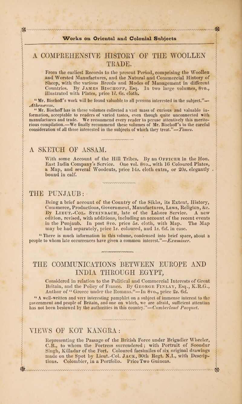 J&-WW r\yA>*\^'VA/\/\ Works on Oriental and Colonial Subjects A COMPREHENSIVE HISTORY OE THE WOOLLEN TRADE. From the earliest Records to the present Period, comprising the Woollen and Worsted Manufactures, and the Natural and Commercial History of Sheep, with the various Breeds and Modes of Management in different Countries. By James Bischoee, Esq. In two large volumes, 8vo., illustrated with Plates, price 1Z. 6s. cloth. “ Mr. Bischoff’s work will be found valuable to all persons interested in the subject.”— Athenaeum. “ Mr. Bischoff has in these volumes collected a vast mass of curious and valuable in¬ formation, acceptable to readers of varied tastes, even though quite unconnected with manufactures and trade. We recommend every reader to peruse attentively this merito¬ rious compilation.—We finally recommend these volumes of Mr. Bischoff’s to the careful consideration of all those interested in the subjects of which they treat.”—Times. A SKETCH OE ASSAM. With some Account of the Hill Tribes. By an Officer in the Hon. East India Company’s Service. One vol. 8vo., with 16 Coloured Plates, a Map, and several Woodcuts, price 14s. cloth extra, or 20s. elegantly bound in calf. THE PUNJAUB: Being a brief account of the Country of the Sikhs, its Extent, History, Commerce, Productions, Government, Manufactures, Laws, Religion, &c. By Lieut.-Col. Steinbach, late of the Lahore Service. A new edition, revised, with additions, including an account of the recent events in the Punjaub. In post 8vo. price 5s. cloth, with Map. The Map may be had separately, price Is. coloured, and Is. 6d. in case. “ There is much information in this volume, condensed into brief space, about a people to whom late occurrences have given a common interest.”—Examiner. THE COMMUNICATIONS BETWEEN EUROPE AND INDIA THROUGH EGYPT, Considered in relation to the Political and Commei’cial Interests of Great Britain, and the Policy of France. By George Finlay, Esq., Iv.R.G., Author of u Greece under the Romans.”—In 8vo., price 2s. 6d. “ A well-written and very interesting pamphlet on a subject of immense interest to the government and people of Britain, and one on which, we are afraid, sufficient attention has not been bestowed by the authorities in this country.”—Cumberland Pacquet. VIEWS OE KOT KANGRA: Representing the Passage of the British Force under Brigadier Wheeler, C.B., to whom the Fortress surrendered; with Portrait of Soondur Singh, Killadar of the Fort. Coloured facsimiles of six original drawings made on the Spot by Lieut.-Col. Jack, 30th Regt. N.I., with Descrip¬ tions. Colombier, in a Portfolio. Price Two Guineas. »• VW/’W'X/'