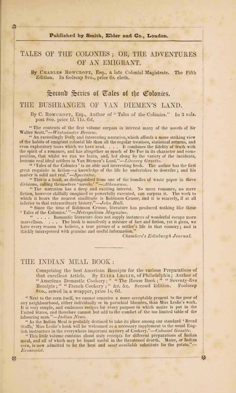 TALES OE THE COLONIES ; OE, THE ADYENTUEES OE AN EMIGRANT. By Charles Rowcroet, Esq., a late Colonial Magistrate. The Fifth Edition. In foolscap 8vo., price 6^. cloth. jfecccmtf Attics of ®alcs of tfje ©otontcs. THE BUSHRANGER OE YAN DIEMEN’S LAND. By C. Rowcroet, Esq., Author of “ Tales of the Colonies, post 8vo. price 1Z. 11s. Qd. r In 3 vols. “ The contents of the first volume surpass in interest many of the novels of Sir Walter Scott.”—Westminster Review. “ An exceedingly lively and interesting narrative,which affords a more striking view of the habits of emigrant colonial life than all the regular treatises, statistical returns, and even exploratory tours which we have read. ... It combines the fidelity of truth with the spirit of a romance, and has altogether so much of De Foe in its character and com¬ position, that whilst we run we learn, and, led along by the variety of the incidents, become real ideal settlers in Van Diemen’s Land.”—Literary Gazette. “ ‘Tales of the Colonies ’ is an able and interesting book. The author has the first great requisite in fiction—a knowledge of the life he undertakes to describe; and his matter is solid and real.”—Spectator. “ This is a book, as distinguished from one of the bundles of waste paper in three divisions, calling themselves ‘ novels.’ ”—Athenaeum. “ The narration has a deep and exciting interest. No mere romance, no mere fiction, however skilfully imagined or powerfully executed, can surpass it. The work to which it bears the nearest similitude is Robinson Crusoe, and it is scarcely, if at all inferior to that extraordinary history.”—John Bull. “ Since the time of Robinson Crusoe, literature has produced nothing like these ‘ Tales of the Colonies.’ ”—Metropolitan Magazine. “ .... Romantic literature does not supply instances of wonderful escape more marvellous. . . . The book is manifestly a mixture of fact and fiction, yet it gives, we have every reason to believe, a true picture of a settler’s life in that country; and is thickly interspersed with genuine and useful information.” Chambers’s Edinburgh Journal. THE INDIAN MEAL BOOK : Comprising the best American Receipts for the various Preparations of that excellent Article. By Eliza Leslie, of Philadelphia; Author of u American Domestic Cookery ; ” u The House Book >> u Seventy-five Receipts;” “ French Cookery ; ” &c. &c. Second Edition. Foolscap z 8vo., sewed in a wrapper, price Is. 6d. > “ Next to the corn itself, we cannot conceive a more acceptable present to the poor of i any neighbourhood, either individually or in parochial libraries, than Miss Leslie’s work. < It is very simple, and embraces recipes for every purpose to which maize is put in the < United States, and therefore cannot but add to the comfort of the too limited table of the \ labouring man.”—Indian News. s “ As the Indian Meal is probably destined to take its place among our standard ‘ Bread ’ Stuffs,’ Miss Leslie’s book will be welcomed as a necessary supplement to the usual Eng- \ lish instructors in the everywhere important mystery of Cookery.”—Colonial Gazette. “ This little volume contains about sixty receipts for different preparations of Indian meal, and all of which may be found useful in the threatened dearth. Maize, or Indian corn, is now admitted to be the best and most available substitute for the potato.”— i Economist. wx