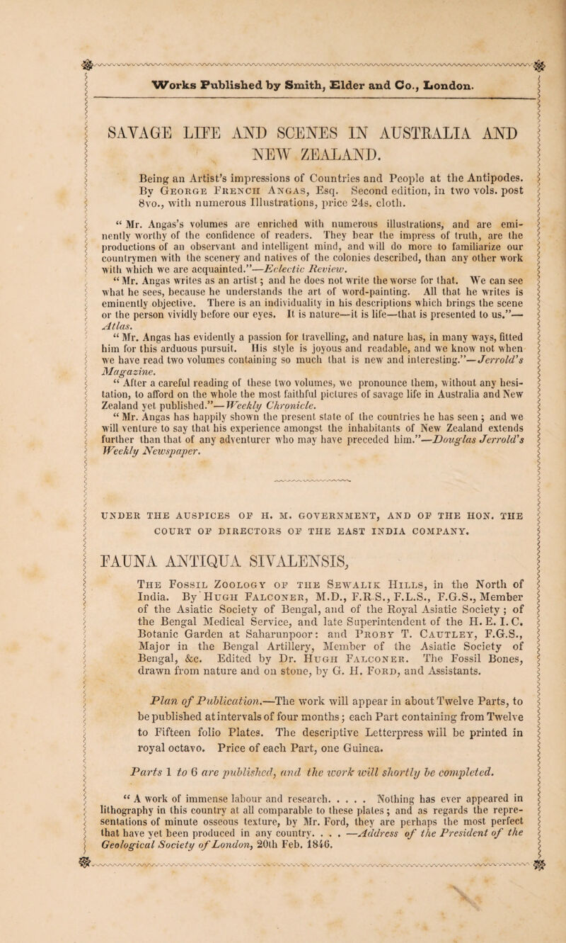 SAYAGE LIEE AND SCENES IN AUSTRALIA AND NEW ZEALAND. Being an Artist’s impressions of Countries and People at the Antipodes. By George French Angas, Esq. Second edition, in two vols. post 8vo., with numerous Illustrations, price 24s. cloth. “ Mr. Angas’s volumes are enriched with numerous illustrations, and are emi¬ nently worthy of the confidence of readers. They bear the impress of truth, are the productions of an observant and intelligent mind, and will do more to familiarize our countrymen with the scenery and natives of the colonies described, than any other work with which we are acquainted.”—Eclectic Review. “ Mr. Angas writes as an artist; and he does not write the worse for that. We can see what he sees, because he understands the art of word-painting. All that he writes is eminently objective. There is an individuality in his descriptions which brings the scene or the person vividly before our eyes. It is nature—it is life—that is presented to us.”— Atlas. “ Mr. Angas has evidently a passion for travelling, and nature has, in many ways, fitted him for this arduous pursuit. Ilis style is joyous and readable, and we know not when we have read two volumes containing so much that is new and interesting.”—Jerrold's Magazine. “ After a careful reading of these two volumes, we pronounce them, w ithout any hesi¬ tation, to afford on the whole the most faithful pictures of savage life in Australia and New Zealand yet published.”—Weekly Chronicle. “ Mr. Angas has happily shown the present state of the countries he has seen ; and we will venture to say that his experience amongst the inhabitants of New Zealand extends further than that of any adventurer who may have preceded him.”—Douglas Jerrold’s Weekly Newspaper. UNDER THE AUSPICES OF H. Ivl. GOVERNMENT, AND OF THE HON. THE COURT OF DIRECTORS OF THE EAST INDIA COMPANY. FAUNA ANTIQUA SIYALENSIS, The Fossil Zoology of the Sewalik Hills, in the North of India. By Hugh Falconer, M.D., F.R.S., F.L.S., F.G.S., Member of the Asiatic Society of Bengal, and of the Royal Asiatic Society ; of the Bengal Medical Service, and late Superintendent of the H. E. I.C, Botanic Garden at Saharunpoor: and Proby T. Cautley, F.G.S., Major in the Bengal Artillery, Member of the Asiatic Society of Bengal, &c. Edited by Dr. Hugh Falconer. The Fossil Bones, drawn from nature and on stone, by G. H. Ford, and Assistants. Plan of Publication.—The work will appear in about Twelve Parts, to be published atintervalsof four months; each Part containing from Twelve to Fifteen folio Plates. The descriptive Letterpress will be printed in royal octavo. Price of each Part, one Guinea. Parts 1 to 6 are published, and the work ivill shortly be completed. “ A work of immense labour and research. Nothing has ever appeared in lithography in this country at all comparable to these plates ; and as regards the repre¬ sentations of minute osseous texture, by Mr. Ford, they are perhaps the most perfect that have yet been produced in any country. . . . —Address of the President of the Geological Society of London, 20th Feb. 1846. WWW