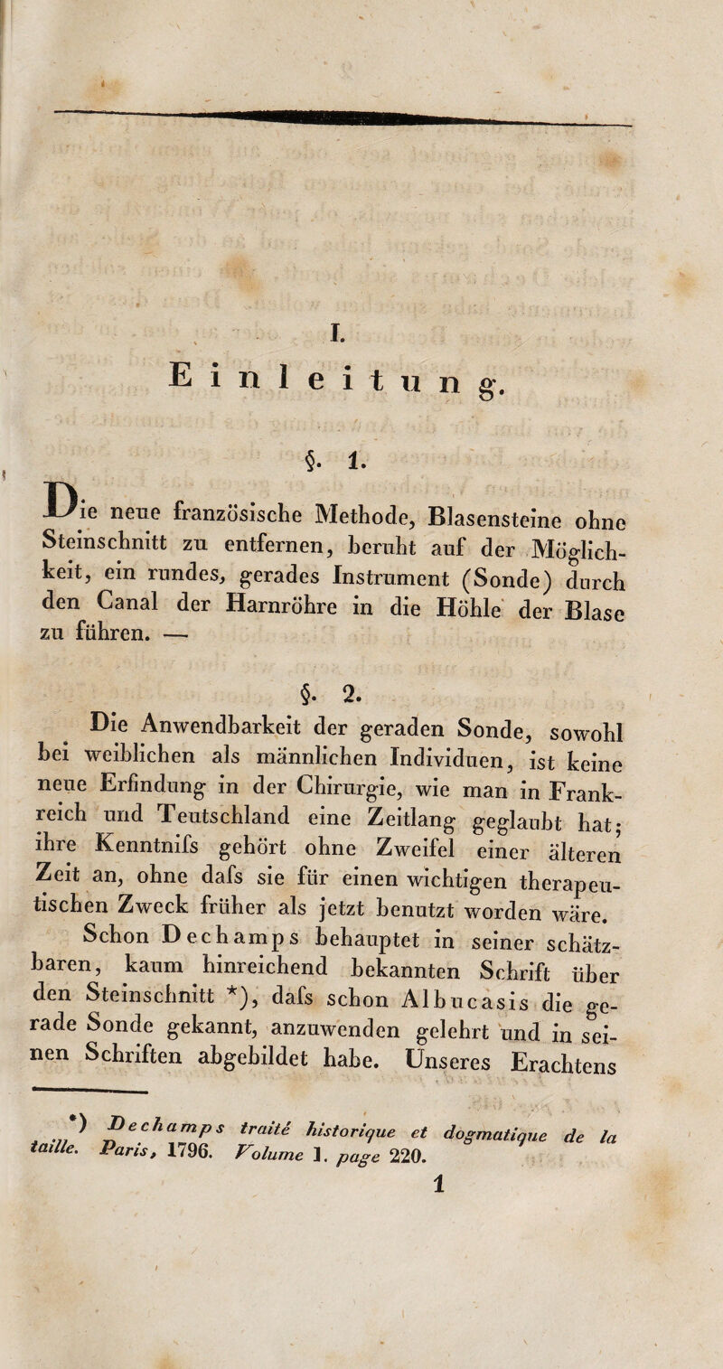 Einleitung, §. 1. Die nene französische Methode, Blasensteine ohne Steinschnitt zu entfernen, beruht auf der Möglich¬ keit, ein rundes, gerades Instrument (Sonde) durch den Canal der Harnröhre in die Höhle der Blase zu führen. — §. 2. Die Anwendbarkeit der geraden Sonde, sowohl hei weiblichen als männlichen Individuen, ist keine neue Erfindung in der Chirurgie, wie man in Frank¬ reich und Teutschland eine Zeitlang geglaubt hat* ihre Kenntnifs gehört ohne Zweifel einer älteren Zeit an, ohne dafs sie für einen wichtigen therapeu¬ tischen Zweck früher als jetzt benutzt worden wäre. Schon Dechamps behauptet in seiner schätz¬ baren, kaum hinreichend bekannten Schrift über den Steinschnitt *), dafs schon Alhucasis die ge¬ rade Sonde gekannt, anzuwenden gelehrt und in sei¬ nen Schriften ahgehildet habe. Unseres Erachtens •) iaille. Dechamps traite historique et dogmatique de la Paris, 1796. Volume ]. page 220. 1