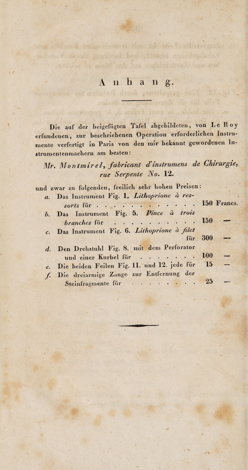 I / A n h a n g. Die auf der beigefügten Tafel abgeblldeten, von Le Roy erfundenen, zur bescbriebenen Operation erforderlichen Instiu- niente verfertigt in Paris von den mir bekannt gewordenen In¬ strumentenmachern am besten: ISltt ISIontTTiirßl^ j'cibricciTit d instTUTfidiis de CJiiviivgiß^ rue Serpente No. 12. und zwar zu folgenden, freilich sehr hohen Preisen. a. Das Instrument Fig. 1. Lithoprione a res- sorts für. b. Das Instrument Fig. 5. Pince a trois hranches für. c. Das Instrument Fig. 6. Lithoprione a filet für d. Den Drehstuhl Fig. 8. mit dem Perforator . und einer Kurbel für. 150 Francs. 150 — 300 — 100 — e. Die beiden Fellen Fig. 11. und 12. jede für f. Die dreiarmige Zange zur Entfernung der Steinfragmente für. 15 25