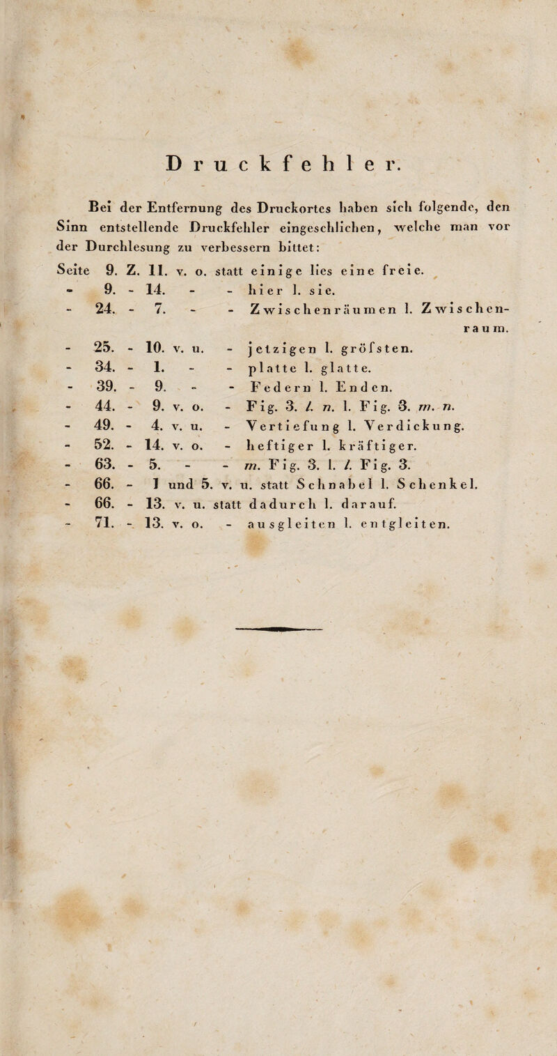 Druckfehler. Bei der Entfernung des Druckortes haben sich folgende, den Sinn entstellende Druckfehler eingeschlichen, welche man vor der Durchlesung zu verbessern bittet: Seite 9. Z. 11. V. o. statt einige lies eine freie. - 9. - 14. - - hier 1. sie. - 24. - 7. - - Zwischenräumen 1. Zwischen¬ raum. - 25. - 10. V. u. - jetzigen 1. gröfsten. - 34. - 1. - - platte 1. glatte. - 39. - 9. - - Federn 1. Enden. - 44. - 9. V. o. - Fig. 3. L 72. 1. Flg. 8. rn. n. - 49. - 4. V. u. - Vertiefung 1. Verdickung. - 52. - 14. V. o. - heftiger 1. kräftiger. - 63. - 5. - 772. FI g. 3. 1. /. Fi g. 3. - 66. - 1 und 5. V. u. statt Schnabel 1. Schenkel. - 66. - 13. V. u. statt dadurch 1. darauf.