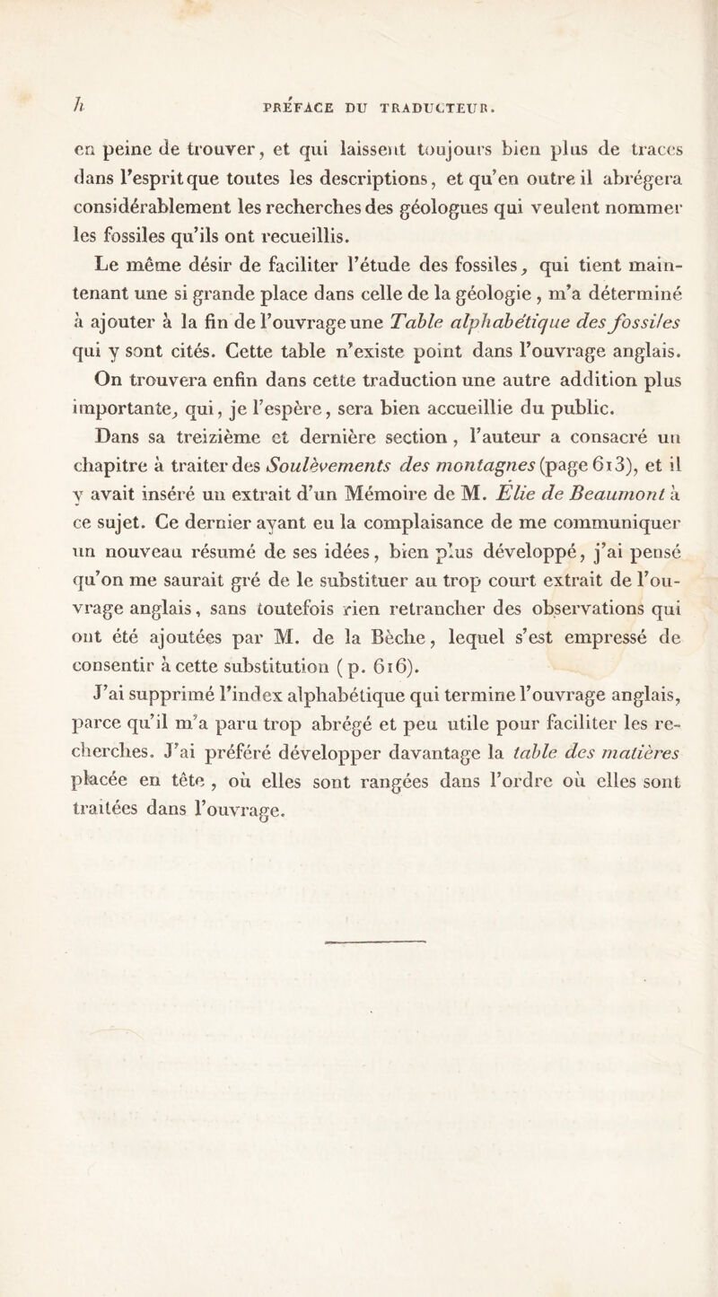 h en peine de trouver, et qui laissent toujours bien plus de traces dans Tespritque toutes les descriptions, et qu’en outre il abrégera considérablement les recherches des géologues qui veulent nommer les fossiles qu’ils ont recueillis. Le même désir de faciliter l’étude des fossiles ^ qui tient main- tenant une si grande place dans celle de la géologie, m’a déterminé à ajouter à la fin de l’ouvrage une Table alphabétique des fossiles qui y sont cités. Cette table n’existe point dans l’ouvrage anglais. On trouvera enfin dans cette traduction une autre addition plus importante;, qui, je l’espère, sera bien accueillie du public. Dans sa treizième et dernière section, l’auteur a consacré un chapitre à traiter des Soulèvements des montagnes et il y avait inséré un extrait d’un Mémoire de M. Élie de Beaumont à ce sujet. Ce dernier ayant eu la complaisance de me communiquer un nouveau résumé de ses idées, bien plus développé, j’ai pensé qu’on me saurait gré de le substituer au trop court extrait de l’ou- vrage anglais, sans toutefois rien retrancher des observations qui ont été ajoutées par M. de la Bêche, lequel s’est empressé de consentir à cette substitution ( p. 6i6). J’ai supprimé l’index alphabétique qui termine l’ouvrage anglais, parce qu’il m’a paru trop abrégé et peu utile pour faciliter les re- cherches. J’ai préféré développer davantage la table des matières placée en tête , où elles sont rangées dans l’ordre où elles sont traitées dans l’ouvrage.